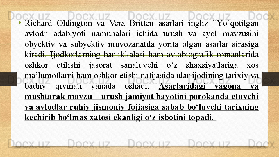 •
Richard  Oldington  va  Vera  Britten  asarlari  ingliz  “Yо‘qotilgan 
avlod”  adabiyoti  namunalari  ichida  urush  va  ayol  mavzusini 
obyektiv  va  subyektiv  muvozanatda  yorita  olgan  asarlar  sirasiga 
kiradi.  Ijodkorlarning  har  ikkalasi  ham  avtobiografik  romanlarida 
oshkor  etilishi  jasorat  sanaluvchi  о‘z  shaxsiyatlariga  xos 
ma’lumotlarni ham oshkor etishi natijasida ular ijodining tarixiy va 
badiiy  qiymati  yanada  oshadi.  Asarlaridagi  yagona  va 
mushtarak mavzu – urush jamiyat hayotini parokanda etuvchi 
va  avlodlar  ruhiy-jismoniy  fojiasiga  sabab  bо‘luvchi  tarixning 
kechirib bо‘lmas xatosi ekanligi о‘z isbotini topadi.  