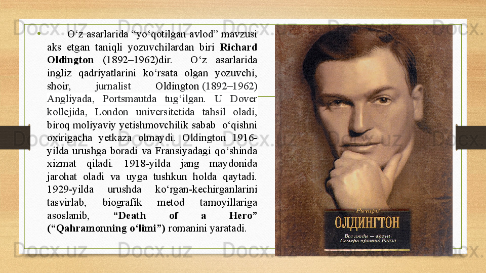 •
            О‘z  asarlarida  “yо‘qotilgan  avlod”  mavzusi 
aks  etgan  taniqli  yozuvchilardan  biri  Richard 
Oldington  (1892–1962)dir.    О‘z  asarlarida 
ingliz  qadriyatlarini  kо‘rsata  olgan  yozuvchi, 
shoir,  jurnalist   Oldington  (1892–1962) 
Angliyada,  Portsmautda  tug‘ilgan.  U  Dover 
kollejida,  London  universitetida  tahsil  oladi,  
biroq moliyaviy yetishmovchilik sabab  о‘qishni 
oxirigacha  yetkaza  olmaydi.  Oldington  1916-
yilda  urushga  boradi  va  Fransiyadagi  qо‘shinda 
xizmat  qiladi.  1918-yilda  jang  maydonida 
jarohat  oladi  va  uyga  tushkun  holda  qaytadi. 
1929-yilda  urushda  kо‘rgan-kechirganlarini 
tasvirlab,  biografik  metod  tamoyillariga 
asoslanib,  “Death  of  a  Hero” 
(“Qahramonning о‘limi”)  romanini yaratadi.     