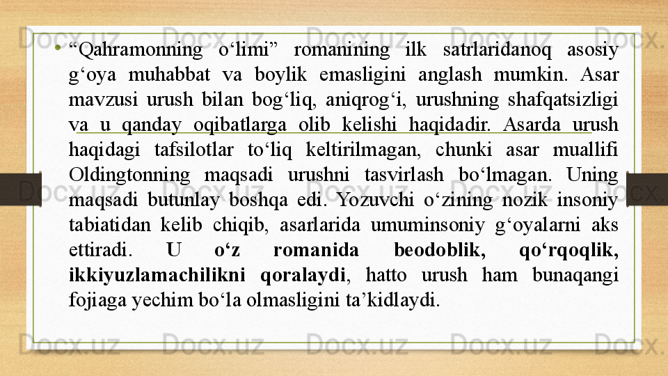 •
“ Qahramonning  о‘limi”  romanining  ilk  satrlaridanoq  asosiy 
g‘oya  muhabbat  va  boylik  emasligini  anglash  mumkin.  Asar 
mavzusi  urush  bilan  bog‘liq,  aniqrog‘i,  urushning  shafqatsizligi 
va  u  qanday  oqibatlarga  olib  kelishi  haqidadir.  Asarda  urush 
haqidagi  tafsilotlar  tо‘liq  keltirilmagan,  chunki  asar  muallifi 
Oldingtonning  maqsadi  urushni  tasvirlash  bо‘lmagan.  Uning 
maqsadi  butunlay  boshqa  edi.  Yozuvchi  о‘zining  nozik  insoniy 
tabiatidan  kelib  chiqib,  asarlarida  umuminsoniy  g‘oyalarni  aks 
ettiradi.  U  о‘z  romanida  beodoblik,  qо‘rqoqlik, 
ikkiyuzlamachilikni  qoralaydi ,  hatto  urush  ham  bunaqangi 
fojiaga yechim bо‘la olmasligini ta’kidlaydi. 