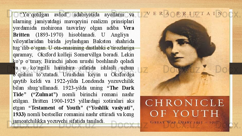 “ Yо‘qotilgan  avlod”  adabiyotida  ayollarni  va 
ularning  jamiyatdagi  mavqeyini  realizm  prinsiplari 
yordamida  mohirona  tasvirlay  olgan  adiba  Vera 
Britten   (1893-1970)  hisoblanadi.  U  Angliya   
viloyatlaridan  birida  joylashgan  Bakston  shahrida 
tug‘ilib о‘sgan. U ota-onasining dastlabki e’tirozlariga 
qaramay,    Oksford  kolleji  Somervillga  boradi.  Lekin 
kо‘p  о‘tmay,  Birinchi  jahon  urushi  boshlanib  qoladi 
va  u  kо‘ngilli  hamshira  sifatida  ishlash  uchun 
о‘qishini  tо‘xtatadi.  Urushdan  keyin  u  Oksfordga 
qaytib  keldi  va  1922-yilda  Londonda  yozuvchilik 
bilan  shug‘ullanadi.  1923-yilda  uning  “The  Dark 
Tide”  (“Zulmat”)   nomli  birinchi  romani  nashr 
etilgan.  Britten  1900-1925  yillardagi  xotiralari  aks 
etgan  “Testament  of  Youth”  (“Yoshlik  vasiyati”, 
1933)  nomli bestseller romanini nashr ettiradi va keng 
jamoatchilikka yozuvchi sifatida taniladi.   