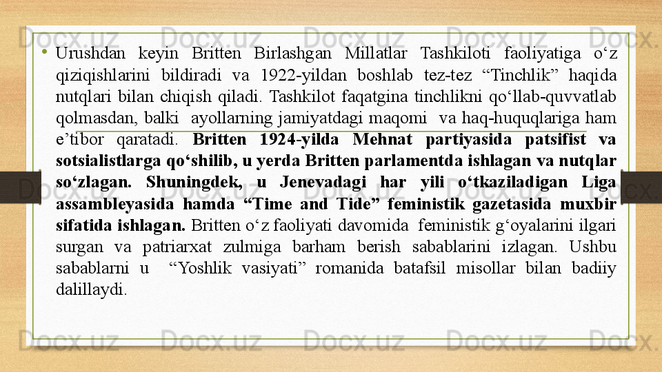 •
Urushdan  keyin  Britten  Birlashgan  Millatlar  Tashkiloti  faoliyatiga  о‘z 
qiziqishlarini  bildiradi  va  1922-yildan  boshlab  tez-tez  “Tinchlik”  haqida 
nutqlari  bilan  chiqish  qiladi.  Tashkilot  faqatgina  tinchlikni  qо‘llab-quvvatlab 
qolmasdan,  balki    ayollarning  jamiyatdagi  maqomi    va  haq-huquqlariga  ham 
e’tibor  qaratadi.  Britten  1924-yilda  Mehnat  partiyasida  patsifist  va 
sotsialistlarga qо‘shilib, u yerda Britten parlamentda ishlagan va nutqlar 
sо‘zlagan.  Shuningdek,  u  Jenevadagi  har  yili  о‘tkaziladigan  Liga 
assambleyasida  hamda  “Time  and  Tide”  feministik  gazetasida  muxbir 
sifatida ishlagan.  Britten о‘z faoliyati davomida  feministik g‘oyalarini ilgari 
surgan  va  patriarxat  zulmiga  barham  berish  sabablarini  izlagan.  Ushbu 
sabablarni  u    “Yoshlik  vasiyati”  romanida  batafsil  misollar  bilan  badiiy 
dalillaydi.  