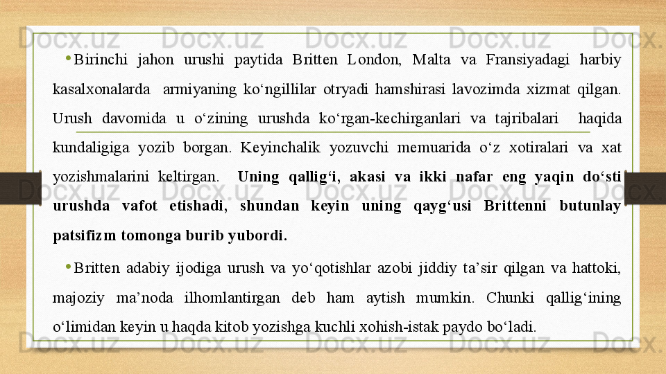 •
Birinchi  jahon  urushi  paytida  Britten  London,  Malta  va  Fransiyadagi  harbiy 
kasalxonalarda    armiyaning  kо‘ngillilar  otryadi  hamshirasi  lavozimda  xizmat  qilgan. 
Urush  davomida  u  о‘zining  urushda  kо‘rgan-kechirganlari  va  tajribalari    haqida 
kundaligiga  yozib  borgan.  Keyinchalik  yozuvchi  memuarida  о‘z  xotiralari  va  xat 
yozishmalarini  keltirgan.    Uning  qallig‘i,  akasi  va  ikki  nafar  eng  yaqin  dо‘sti 
urushda  vafot  etishadi,  shundan  keyin  uning  qayg‘usi  Brittenni  butunlay 
patsifizm tomonga burib yubordi.
•
Britten  adabiy  ijodiga  urush  va  yо‘qotishlar  azobi  jiddiy  ta’sir  qilgan  va  hattoki, 
majoziy  ma’noda  ilhomlantirgan  deb  ham  aytish  mumkin.  Chunki  qallig‘ining 
о‘limidan keyin u haqda kitob yozishga kuchli xohish-istak paydo bо‘ladi.  