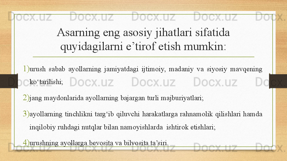 Asarning eng asosiy jihatlari sifatida 
quyidagilarni e’tirof etish mumkin:
1) urush  sabab  ayollarning  jamiyatdagi  ijtimoiy,  madaniy  va  siyosiy  mavqening 
kо‘tarilishi;
2) jang maydonlarida ayollarning bajargan turli majburiyatlari;
3) ayollarning  tinchlikni  targ‘ib  qiluvchi  harakatlarga  rahnamolik  qilishlari  hamda 
inqilobiy ruhdagi nutqlar bilan namoyishlarda  ishtirok etishlari;
4) urushning ayollarga bevosita va bilvosita ta’siri.  