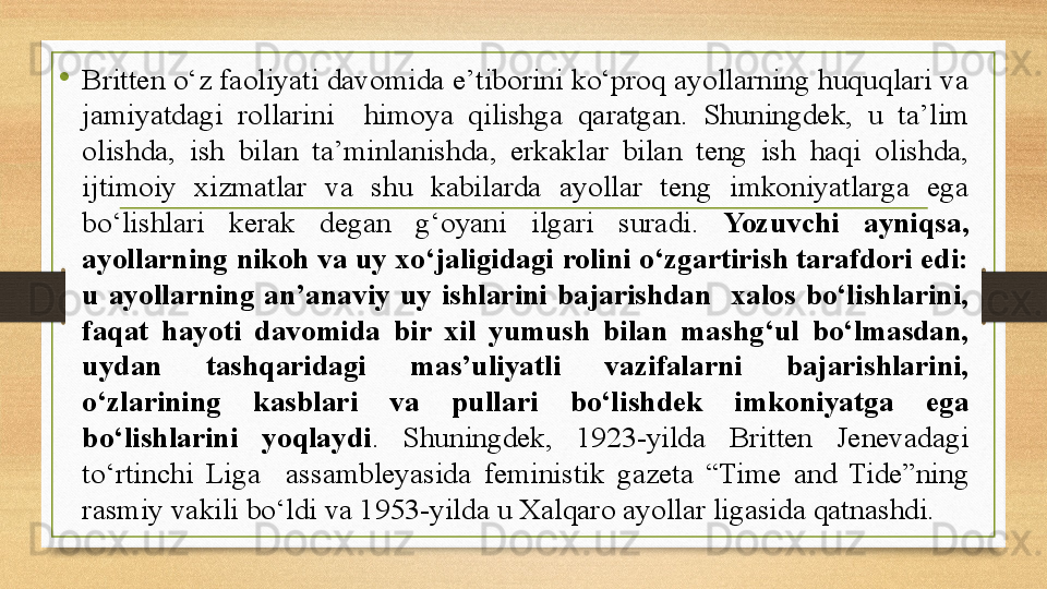 •
Britten о‘z faoliyati davomida e’tiborini kо‘proq ayollarning huquqlari va 
jamiyatdagi  rollarini    himoya  qilishga  qaratgan.  Shuningdek,  u  ta’lim 
olishda,  ish  bilan  ta’minlanishda,  erkaklar  bilan  teng  ish  haqi  olishda, 
ijtimoiy  xizmatlar  va  shu  kabilarda  ayollar  teng  imkoniyatlarga  ega 
bо‘lishlari  kerak  degan  g‘oyani  ilgari  suradi.  Yozuvchi  ayniqsa, 
ayollarning nikoh va uy xо‘jaligidagi rolini о‘zgartirish tarafdori edi: 
u  ayollarning  an’anaviy  uy  ishlarini  bajarishdan    xalos  bо‘lishlarini, 
faqat  hayoti  davomida  bir  xil  yumush  bilan  mashg‘ul  bо‘lmasdan, 
uydan  tashqaridagi  mas’uliyatli  vazifalarni  bajarishlarini, 
о‘zlarining  kasblari  va  pullari  bо‘lishdek  imkoniyatga  ega 
bо‘lishlarini  yoqlaydi .  Shuningdek,  1923-yilda  Britten  Jenevadagi 
tо‘rtinchi  Liga    assambleyasida  feministik  gazeta  “Time  and  Tide”ning 
rasmiy vakili bо‘ldi va 1953-yilda u Xalqaro ayollar ligasida qatnashdi. 