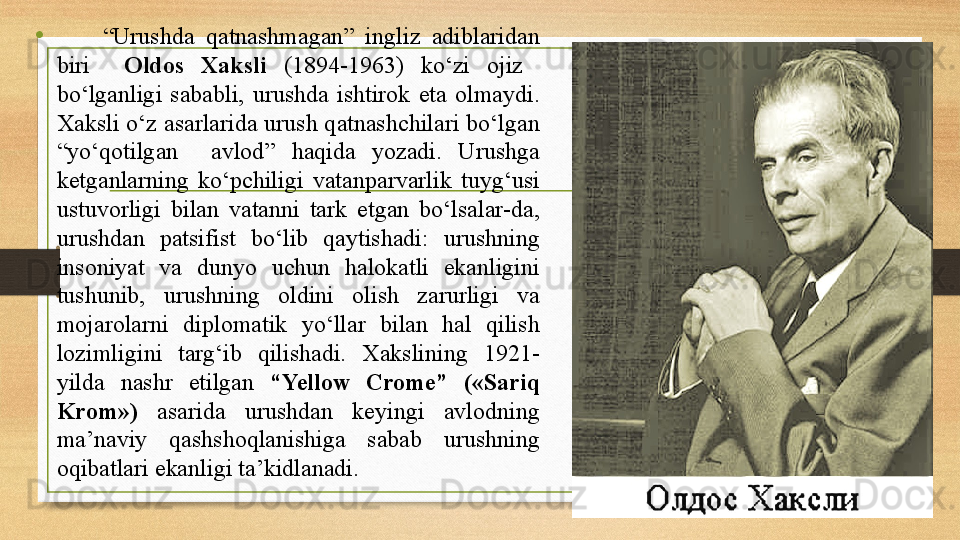 •         “ Urushda  qatnashmagan”  ingliz  adiblaridan 
biri    Oldos  Xaksli  (1894-1963)  kо‘zi  ojiz   
bо‘lganligi  sababli,  urushda  ishtirok  eta  olmaydi. 
Xaksli о‘z asarlarida urush qatnashchilari bо‘lgan 
“yо‘qotilgan    avlod”  haqida  yozadi.  Urushga 
ketganlarning  kо‘pchiligi  vatanparvarlik  tuyg‘usi 
ustuvorligi  bilan  vatanni  tark  etgan  bо‘lsalar-da, 
urushdan  patsifist  bо‘lib  qaytishadi:  urushning 
insoniyat  va  dunyo  uchun  halokatli  ekanligini 
tushunib,  urushning  oldini  olish  zarurligi  va 
mojarolarni  diplomatik  yо‘llar  bilan  hal  qilish 
lozimligini  targ‘ib  qilishadi.  Xakslining  1921-
yilda  nashr  etilgan  “Yellow  Crome”  («Sariq 
Krom»)  asarida  urushdan  keyingi  avlodning 
ma’naviy  qashshoqlanishiga  sabab  urushning 
oqibatlari ekanligi ta’kidlanadi.     
