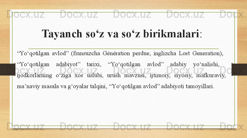 Tayanch so‘z va so‘z birikmalari : 
“ Y о‘ qotilgan  avlod”  (fransuzcha  Génération  perdue,  inglizcha  Lost  Generation),   
“Y о‘ qotilgan  adabiyot”  tarixi,  “Y о‘ qotilgan  avlod”  adabiy  y о‘ nalishi,   
ijodkorlarning  о‘ ziga  xos  uslubi,  urush  mavzusi,  ijtimoiy,  siyosiy,  mafkuraviy, 
ma’naviy masala va g‘oyalar talqini, “Y о‘ qotilgan avlod” adabiyoti tamoyillari.  
