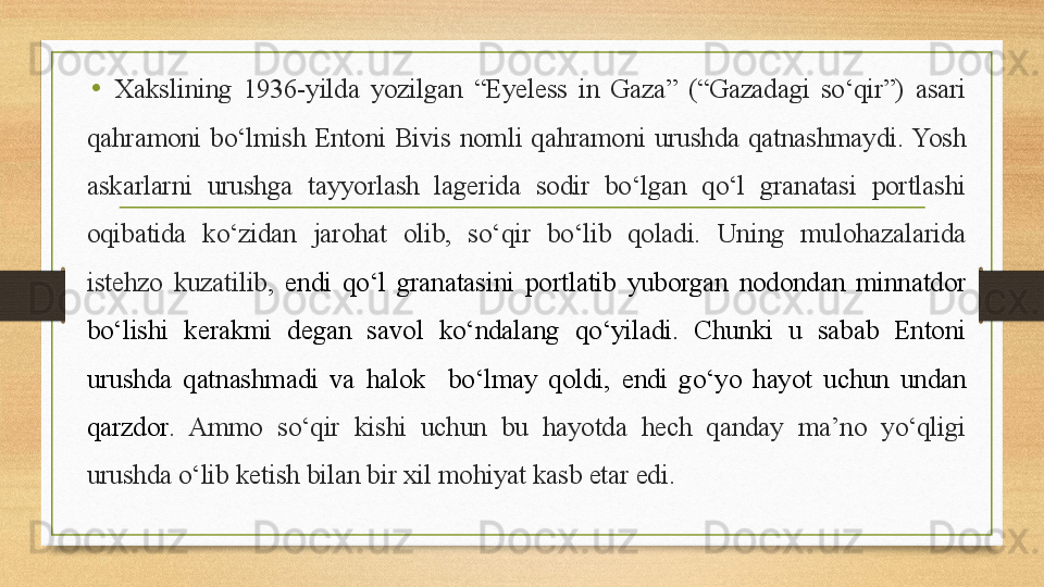 •
Xakslining  1936-yilda  yozilgan  “Eyeless  in  Gaza”  (“Gazadagi  sо‘qir”)  asari 
qahramoni  bо‘lmish  Entoni  Bivis  nomli  qahramoni  urushda  qatnashmaydi. Yosh 
askarlarni  urushga  tayyorlash  lagerida  sodir  bо‘lgan  qо‘l  granatasi  portlashi 
oqibatida  kо‘zidan  jarohat  olib,  sо‘qir  bо‘lib  qoladi.  Uning  mulohazalarida 
istehzo  kuzatilib,  endi  qо‘l  granatasini  portlatib  yuborgan  nodondan  minnatdor 
bо‘lishi  kerakmi  degan  savol  kо‘ndalang  qо‘yiladi.  Chunki  u  sabab  Entoni 
urushda  qatnashmadi  va  halok    bо‘lmay  qoldi,  endi  gо‘yo  hayot  uchun  undan 
qarzdor .  Ammo  sо‘qir  kishi  uchun  bu  hayotda  hech  qanday  ma’no  yо‘qligi 
urushda о‘lib ketish bilan bir xil mohiyat kasb etar edi.    