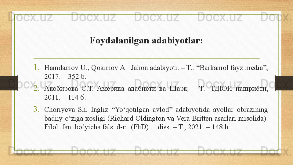 Foydalanilgan adabiyotlar:
1. Hamdamov U., Qosimov A.  Jahon adabiyoti. – T.: “Barkamol fayz media”, 
2017. – 352 b. 
2. Акобирова  С.Т.  Америка  адабиёти  ва  Шарқ.  –  T.:  ТДЮИ  нашриёти, 
2011. – 114 б. 
3. Choriyeva  Sh.  Ingliz  “Yo‘qotilgan  avlod”  adabiyotida  ayollar  obrazining 
badiiy  o‘ziga  xosligi (Richard Oldington  va Vera  Britten  asarlari  misolida). 
Filol. fan. bo‘yicha fals. d-ri. (PhD) …diss. –  Т., 2021.  – 148 b.  