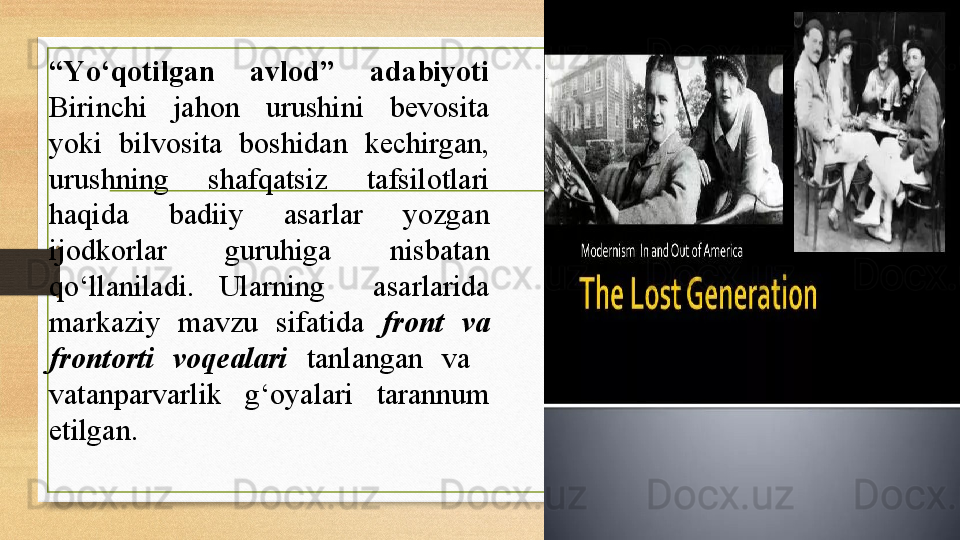 “ Yо‘qotilgan  avlod”  adabiyoti 
Birinchi  jahon  urushini  bevosita 
yoki  bilvosita  boshidan  kechirgan, 
urushning  shafqatsiz  tafsilotlari 
haqida  badiiy  asarlar  yozgan 
ijodkorlar  guruhiga  nisbatan 
qо‘llaniladi.  Ularning    asarlarida 
markaziy  mavzu  sifatida  front  va 
frontorti  voqealari   tanlangan  va   
vatanparvarlik  g‘oyalari  tarannum 
etilgan.  