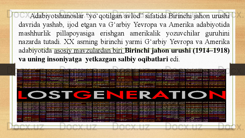       Adabiyotshunoslar “yо‘qotilgan avlod” sifatida Birinchi jahon urushi 
davrida  yashab,  ijod  etgan  va  G‘arbiy  Yevropa  va  Amerika  adabiyotida 
mashhurlik  pillapoyasiga  erishgan  amerikalik  yozuvchilar  guruhini 
nazarda  tutadi.  XX  asrning  birinchi  yarmi  G‘arbiy  Yevropa  va  Amerika 
adabiyotida  asosiy mavzulardan biri  Birinchi jahon urushi (1914–1918) 
va uning insoniyatga  yetkazgan salbiy oqibatlari  edi.  
