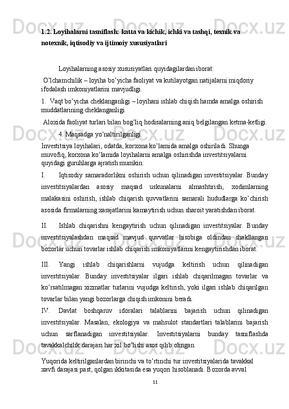 1.2. Loyihalarni tasniflash: katta va kichik, ichki va tashqi, texnik va 
notexnik, iqtisodiy va ijtimoiy xususiyatlari 
 
Loyihalarning asosiy xususiyatlari quyidagilardan iborat: 
  O’lchamchilik – loyiha bo’yicha faoliyat va kutilayotgan natijalarni miqdoriy 
ifodalash imkoniyatlarini mavjudligi. 
1.    Vaqt bo’yicha cheklanganligi – loyihani ishlab chiqish hamda amalga oshirish 
muddatlarining cheklanganligi. 
  Aloxida faoliyat turlari bilan bog’liq hodisalarning aniq belgilangan ketma-ketligi.
4. Maqsadga yo’naltirilganligi. 
Investitsiya loyihalari, odatda, korxona ko’lamida amalga oshiriladi. Shunga 
muvofiq, korxona ko’lamida loyihalarni amalga oshirishda investitsiyalarni 
quyidagi guruhlarga ajratish mumkin: 
I. Iqtisodiy   samaradorlikni   oshirish   uchun   qilinadigan   investitsiyalar.   Bunday
investitsiyalardan   asosiy   maqsad   uskunalarni   almashtirish,   xodimlarning
malakasini   oshirish,   ishlab   chiqarish   quvvatlarini   samarali   hududlarga   ko’chirish
asosida firmalarning xarajatlarini kamaytirish uchun sharoit yaratishdan iborat. 
II. Ishlab   chiqarishni   kengaytirish   uchun   qilinadigan   investitsiyalar.   Bunday
investitsiyalashdan   maqsad   mavjud   quvvatlar   hisobiga   oldindan   shakllangan
bozorlar uchun tovarlar ishlab chiqarish imkoniyatlarini kengaytirishdan iborat.  
III. Yangi   ishlab   chiqarishlarni   vujudga   keltirish   uchun   qilinadigan
investitsiyalar.   Bunday   investitsiyalar   ilgari   ishlab   chiqarilmagan   tovarlar   va
ko’rsatilmagan  xizmatlar  turlarini   vujudga keltirish,  yoki  ilgari  ishlab  chiqarilgan
tovarlar bilan yangi bozorlarga chiqish imkonini beradi. 
IV. Davlat   boshqaruv   idoralari   talablarini   bajarish   uchun   qilinadigan
investitsiyalar.   Masalan,   ekologiya   va   mahsulot   standartlari   talablarini   bajarish
uchun   sarflanadigan   investitsiyalar.   Investitsiyalarni   bunday   tasniflashda
tavakkalchilik darajasi har xil bo’lishi asos qilib olingan.  
Yuqorida keltirilganlardan birinchi va to’rtinchi tur investitsiyalarida tavakkal 
xavfi darajasi past, qolgan ikkitasida esa yuqori hisoblanadi. Bozorda avval 
11