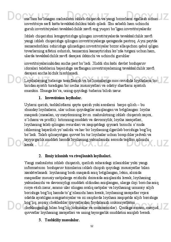 ma’lum bo’lmagan mahsulotni ishlab chiqarish va yangi bozorlarni egallash uchun 
investitsiya sarfi katta tavakkalchilikni talab qiladi. Shu sababli ham uchinchi 
guruh investitsiyalari tavakkalchilik xavfi eng yuqori bo’lgan investitsiyalardir.  
Ishlab chiqarishni kengaytirishga qilingan investitsiyalarda tavakkalchilik xavfi 
yangi ishlab chiqarishga qilingan investitsiyalarga qaraganda pastroq. Ayni paytda 
samaradorlikni oshirishga qilinadigan investitsiyalar bozor allaqachon qabul qilgan
tovarlarning sifatini oshirish, tannarxini kamaytirishni ko’zda tutgani uchun ham, 
ularda tavakkalchilik xavfi darajasi ikkinchi va uchinchi guruhlar 
investitsiyalarinikidan ancha past bo’ladi. Xuddi shu kabi davlat boshqaruv 
idoralari talablarini bajarishga sarflangan investitsiyalarning tavakkalchilik xavfi 
darajasi ancha kichik hisoblanadi.  
Loyihalarning turlariga tasniflanish va bo’linmalariga mos ravishda loyihalarni bir-
biridan ajratib turadigan bir necha xususiyatlari va odatiy shartlarni ajratish 
mumkin.  Shunga ko’ra, uning quyidagi turlarini bilish zarur. 
1. Investitsion loyihalar. 
Uylarni qurish, tashkilotlarni qayta qurish yoki asoslarni  barpo qilish – bu 
shunday loyihalarni, ular uchun quyidagilar aniqlangan va belgilangan: loyiha 
maqsadi (masalan, uy maydonining kv.m. mahsulotning ishlab chiqarish xajmi, 
o’lchami va profili): bitimning muddati va davomiylik; loyiha xarajatlari, 
loyihaning talab qilingan resurslari va xaqiqatdagi qiymati birinchi o’rinda 
ishlarning bajarilish yo’nalishi va har bir loyihaning ilgarilab borishiga bog’liq 
bo’ladi. Talab qilinayotgan quvvat bu tur loyihalar uchun bosqichlar jadvali va 
tayyorgarlik muddati hamda loyihaning yakunlanishi asosida taqdim qilinishi 
kerak.  
 
2. Ilmiy izlanish va rivojlanish loyihalari. 
Yangi mahsulotni ishlab chiqarish, qurilish sohasidagi izlanishlar yoki yangi 
informatsion  boshqaruv tizimlarini ishlab chiqish quyidagi xususiyatlar bilan 
xarakterlanadi: loyihaning bosh maqsadi aniq belgilangan, lekin, aloxida 
maqsadlar xususiy natijalarga erishishi doirasida aniqlanishi kerak; loyihaning 
yakunlanishi va davomiyligi muddati oldindan aniqlangan, ularga iloji boricha aniq
rioya etish zarur, ammo ular olingan oraliq natijalar va loyihaning umumiy siljib 
borishiga bog’liq hamda to’g’rilanishi ham kerak; loyihaning xarajatlar rejasi 
odatda ajratilgan assignatsiyalar va oz miqdorda loyihani xaqiqatda siljib borishiga
bog’liq; asosiy cheklashlar quvvatlardan foydalanish imkoniyatlarini 
cheklanganligi bilan bog’liq (uskunalar va mutaxassislar). Qoidaga asosan, mavjud
quvvatlar loyihaning xarajatlari va uning tayorgarlik muddatini aniqlab beradi. 
3. Tashkiliy masalalar. 
12