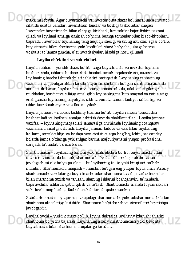 maksimal foyda. Agar buyurtmachi va investor bitta shaxs bo’lmasa, unda investor
sifatida odatda banklar, investitsion fondlar va boshqa tashkilotlar chiqadi. 
Investorlar buyurtmachi bilan aloqaga kirishadi, kontraktlar bajarilishini nazorat 
qiladi va loyihani amalga oshirish bo’yicha boshqa tomonlar bilan hisob-kitoblarni 
bajaradi. Investorlar loyihaning teng huquqli sherigi va uning mulklari egasi bo’lib,
buyurtmachi bilan shartnoma yoki kredit kelishuvi bo’yicha, ularga barcha 
vositalar to’lanmaguncha, o’z investitsiyalari hisobiga hosil qilinadi. 
Loyiha ob’ektlari va sub’ektlari. 
Loyiha rahbari – yuridik shaxs bo’lib, unga buyurtmachi va investor loyihani 
boshqarishda, ishlarni boshqarishda hisobot beradi: rejalashtirish, nazorat va 
loyihaning barcha ishtirokchilari ishlarini boshqarish. Loyihaning rahbarining 
vazifalari va javobgarliklari tarkibi buyurtmachi bilan bo’lgan shartnoma asosida 
aniqlanadi. Lekin, loyiha rahbari va uning jamoasi oldida, odatda, belgilangan 
muddatlar, byudjet va sifatga amal qilib loyihaning ma’lum maqsad va natijalariga 
erishguncha loyihaning hayotiylik sikli davomida umum faoliyat rahbarligi va 
ishlar koordinatitsiyasi vazifasi qo’yiladi. 
Loyiha jamoasi – maxsus tashkiliy tuzilma bo’lib, loyiha rahbari tomonidan 
boshqariladi va loyihani amalga oshirish davrida shakllantiriladi. Loyiha jamoasi 
vazifasi – loyihaning maqsadlari samarasiga erishishda loyihaning boshqaruv 
vazifalarini amalga oshirish. Loyiha jamoasi tarkibi va vazifalari loyihaning 
ko’lami, murakkabligi va boshqa xarakteristikalarga bog’liq; lekin, har qanday 
holatda jamoa o’zlariga yuklatilgan barcha majburiyatlarni yuqori professional 
darajada ta’minlab berishi kerak. 
Shartnomachi – loyihaning tomoni yoki ishtirokchisi bo’lib, buyurtmachi bilan 
o’zaro munosabatda bo’ladi, shartnoma bo’yicha ishlarni bajaralishi uchun 
javobgarlikni o’z bo’yniga oladi – bu loyihaning to’liq yoki bir qismi bo’lishi 
mumkin. Shartnomachi maqsadi – mumkin bo’lgan eng yuqori foyda olish. Asosiy
shartnomachi vazifalariga buyurtmachi bilan shartnoma tuzish, subshartnomalar 
bilan shartnoma tuzish va tanlash, ularning ishlarini boshqaruvini ta’minlash, 
bajaruvchilar ishlarini qabul qilish va to’lash. Shartnomachi sifatida loyiha raxbari 
yoki loyihaning boshqa faol ishtirokchilari chiqishi mumkin. 
Subshartnomachi – yuqoriroq darajadagi shartnomachi yoki subshartnomachi bilan
shartnoma aloqalariga kirishida. Shartnoma bo’yicha ish va xizmatlarni bajarishga 
javobgardir. 
Loyihalovchi – yuridik shaxs bo’lib, loyiha doirasida loyihaviy izlanish ishlarini 
shartnoma bo’yicha bajaradi. Loyihaning asosiy shartnomachisi yoki bevosita 
buyurtmachi bilan shartnoma aloqalariga kirishadi.  
16