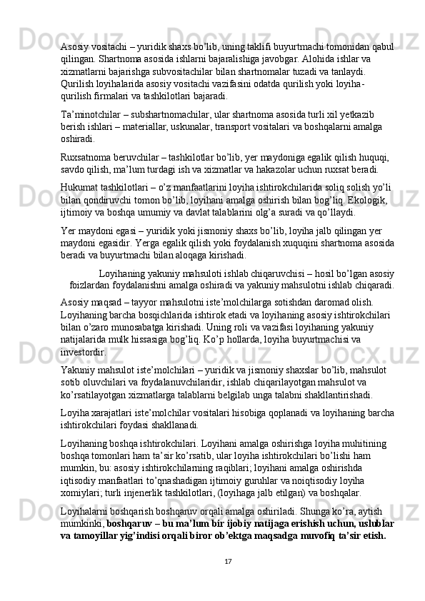 Asosiy vositachi – yuridik shaxs bo’lib, uning taklifi buyurtmachi tomonidan qabul
qilingan. Shartnoma asosida ishlarni bajaralishiga javobgar. Alohida ishlar va 
xizmatlarni bajarishga subvositachilar bilan shartnomalar tuzadi va tanlaydi. 
Qurilish loyihalarida asosiy vositachi vazifasini odatda qurilish yoki loyiha-
qurilish firmalari va tashkilotlari bajaradi.  
Ta’minotchilar – subshartnomachilar, ular shartnoma asosida turli xil yetkazib 
berish ishlari – materiallar, uskunalar, transport vositalari va boshqalarni amalga 
oshiradi.  
Ruxsatnoma beruvchilar – tashkilotlar bo’lib, yer maydoniga egalik qilish huquqi, 
savdo qilish, ma’lum turdagi ish va xizmatlar va hakazolar uchun ruxsat beradi. 
Hukumat tashkilotlari – o’z manfaatlarini loyiha ishtirokchilarida soliq solish yo’li 
bilan qondiruvchi tomon bo’lib, loyihani amalga oshirish bilan bog’liq. Ekologik, 
ijtimoiy va boshqa umumiy va davlat talablarini olg’a suradi va qo’llaydi. 
Yer maydoni egasi – yuridik yoki jismoniy shaxs bo’lib, loyiha jalb qilingan yer 
maydoni egasidir. Yerga egalik qilish yoki foydalanish xuquqini shartnoma asosida
beradi va buyurtmachi bilan aloqaga kirishadi. 
Loyihaning yakuniy mahsuloti ishlab chiqaruvchisi – hosil bo’lgan asosiy
foizlardan foydalanishni amalga oshiradi va yakuniy mahsulotni ishlab chiqaradi. 
Asosiy maqsad – tayyor mahsulotni iste’molchilarga sotishdan daromad olish. 
Loyihaning barcha bosqichlarida ishtirok etadi va loyihaning asosiy ishtirokchilari 
bilan o’zaro munosabatga kirishadi. Uning roli va vazifasi loyihaning yakuniy 
natijalarida mulk hissasiga bog’liq. Ko’p hollarda, loyiha buyurtmachisi va 
investordir.  
Yakuniy mahsulot iste’molchilari – yuridik va jismoniy shaxslar bo’lib, mahsulot 
sotib oluvchilari va foydalanuvchilaridir, ishlab chiqarilayotgan mahsulot va 
ko’rsatilayotgan xizmatlarga talablarni belgilab unga talabni shakllantirishadi. 
Loyiha xarajatlari iste’molchilar vositalari hisobiga qoplanadi va loyihaning barcha
ishtirokchilari foydasi shakllanadi.  
Loyihaning boshqa ishtirokchilari. Loyihani amalga oshirishga loyiha muhitining 
boshqa tomonlari ham ta’sir ko’rsatib, ular loyiha ishtirokchilari bo’lishi ham 
mumkin, bu: asosiy ishtirokchilarning raqiblari; loyihani amalga oshirishda 
iqtisodiy manfaatlari to’qnashadigan ijtimoiy guruhlar va noiqtisodiy loyiha 
xomiylari; turli injenerlik tashkilotlari, (loyihaga jalb etilgan) va boshqalar. 
Loyihalarni boshqarish boshqaruv orqali amalga oshiriladi. Shunga ko’ra, aytish 
mumkinki,  boshqaruv   – bu ma’lum bir ijobiy natijaga erishish uchun, uslublar
va tamoyillar yig’indisi orqali biror ob’ektga maqsadga muvofiq ta’sir etish.  
17