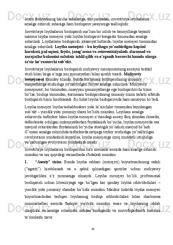 Inson faoliyatining barcha sohalariga, shu jumladan, investitsiya loyihalarini 
amalga oshirish sohasiga ham boshqaruv jarayoniga taalluqlidir. 
Investitsiya loyihalarini boshqarish ma’lum bir uslub va tamoyillarga tayanib 
maxsus loyiha menejeri yoki loyiha boshqaruv kengashi tomonidan amalga 
oshiriladi. Loyihalarni boshqarish, aksariyat hollarda, loyiha menejeri tomonidan 
amalga oshiriladi.  Loyiha menejeri – bu loyihaga yo’naltirilgan kapital 
harakati, pul oqimi, foyda, jamg’arma va reinvestitsiyalash, daramad va 
xarajatlar balansini uzluksiz tahlil qilib va o’rganib boruvchi hamda ularga 
ta’sir ko’rsatuvchi sub’ekt.  
Investitsiya loyihalarini boshqarish moliyaviy menejmentning asosiyni tashkil 
etish bilan birga o’ziga xos xususiyatlari bilan ajralib turadi.  Moliyaviy 
menejment  shunday tizimki, bunda korxonani boshqarishning umumiy 
maqsadlariga erishishga yo’naltirilgan foliyat amalga oshiriladi. Moliyaviy 
menejment, bir tomondan, muayyan qonuniyatlariga ega boshqariluvchi tizim 
bo’lsa, boshqa tomondan, korxonani boshqarishning umumiy tizimi tarkibi sifatida
boshqarish tizim hisoblanadi. Bu holat loyiha boshqaruvida ham namoyon bo’ladi. 
Loyiha menejeri loyiha tashabbuskori yoki ta’sischilar tomonidan tayinlangan 
sub’ekt – yuridik yoki jismoniy shaxs bo’lishi mumkin. Loyihani amalga 
oshiruvchi tadbirkor bilan loyiha menejeri o’rtasidagi asosiy farq shundan iboratki,
tadbirkorda ochilgan imkoniyatlardan foydalanish bo’yicha, loyiha menejerida esa 
mavjud resurslardan foydalanish bo’yicha strategik yo’nalish mavjud bo’ladi. 
G’oyani amalga oshirishda tadbirkorda natijaga tezkor erishishga yo’naltirilgan 
revolyutsion yondashish kuzatilsa, loyiha menejeriga uzoq muddatli istiqbolga 
yo’naltirilgan evolyutsion yondashish xosdir. 
Investitsiya loyihalarini boshqarishni turli sxemalar asosida ham amalga oshirish 
mumkin va uni quyidagi variantlarda ifodalash mumkin: 
1. “Asosiy”   tizim.   Bunda   loyiha   rahbari   (menejeri)   buyurtmachining   vakili
(“agenti”)   hisoblanadi   va   u   qabul   qilinadigan   qarorlar   uchun   moliyaviy
javobgarlikni   o’z   zimmasiga   olmaydi.   Loyiha   menejeri   bo’lib,   professional
boshqarish   uchun   litsenziyaga   ega   bo’lgan   har   qanday   loyiha   ishtirokchilari   –
yuridik  yoki  jismoniy  shaxslar  bo’lishi   mumkin.  Mazkur  holatda  loyiha  menejeri
buyurtmachidan   tashqari   loyihaning   boshqa   ishtirokchilari   bilan   shartnoma
munosabatlari   asosida   faoliyat   yuritishi   mumkin   emas   va   loyihaning   ishlab
chiqilishi   va   amalga   oshirilishi   ustidan   boshqarish   va   muvofiqlashtirib   borishni
ta’minlashi zarur. 
18