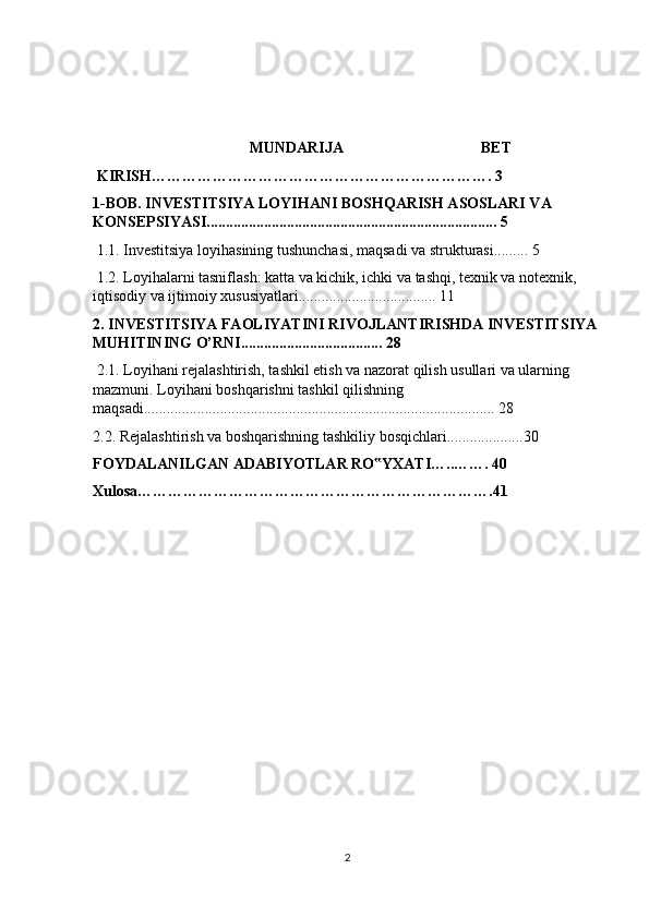 MUNDARIJA                                    BET 
 KIRISH…………………………………………………………. 3 
1-BOB. INVESTITSIYA LOYIHANI BOSHQARISH ASOSLARI VA 
KONSEPSIYASI............................................................................ 5
 1.1. Investitsiya loyihasining tushunchasi, maqsadi va strukturasi......... 5
 1.2. Loyihalarni tasniflash: katta va kichik, ichki va tashqi, texnik va notexnik, 
iqtisodiy va ijtimoiy xususiyatlari.................................... 11
2. INVESTITSIYA FAOLIYATINI RIVOJLANTIRISHDA INVESTITSIYA 
MUHITINING O’RNI..................................... 28
 2.1. Loyihani rejalashtirish, tashkil etish va nazorat qilish usullari va ularning 
mazmuni. Loyihani boshqarishni tashkil qilishning 
maqsadi............................................................................................ 28
2.2. Rejalashtirish va boshqarishning tashkiliy bosqichlari....................30
FOYDALANILGAN ADABIYOTLAR RO YXATI…..……. 40‟
Xulosa…………………………………………………………….41
2