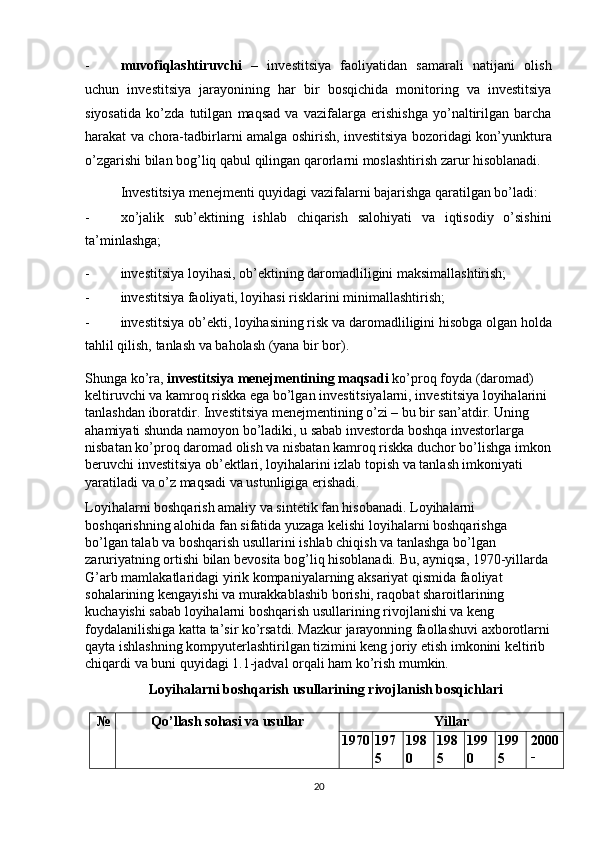 - muvofiqlashtiruvchi   –   investitsiya   faoliyatidan   samarali   natijani   olish
uchun   investitsiya   jarayonining   har   bir   bosqichida   monitoring   va   investitsiya
siyosatida   ko’zda   tutilgan   maqsad   va   vazifalarga   erishishga   yo’naltirilgan   barcha
harakat va chora-tadbirlarni amalga oshirish, investitsiya bozoridagi kon’yunktura
o’zgarishi bilan bog’liq qabul qilingan qarorlarni moslashtirish zarur hisoblanadi. 
Investitsiya menejmenti quyidagi vazifalarni bajarishga qaratilgan bo’ladi: 
- xo’jalik   sub’ektining   ishlab   chiqarish   salohiyati   va   iqtisodiy   o’sishini
ta’minlashga; 
- investitsiya loyihasi, ob’ektining daromadliligini maksimallashtirish; 
- investitsiya faoliyati, loyihasi risklarini minimallashtirish; 
- investitsiya ob’ekti, loyihasining risk va daromadliligini hisobga olgan holda
tahlil qilish, tanlash va baholash (yana bir bor). 
Shunga ko’ra,  investitsiya menejmentining maqsadi  ko’proq foyda (daromad) 
keltiruvchi va kamroq riskka ega bo’lgan investitsiyalarni, investitsiya loyihalarini 
tanlashdan iboratdir. Investitsiya menejmentining o’zi – bu bir san’atdir. Uning 
ahamiyati shunda namoyon bo’ladiki, u sabab investorda boshqa investorlarga 
nisbatan ko’proq daromad olish va nisbatan kamroq riskka duchor bo’lishga imkon
beruvchi investitsiya ob’ektlari, loyihalarini izlab topish va tanlash imkoniyati 
yaratiladi va o’z maqsadi va ustunligiga erishadi. 
Loyihalarni boshqarish amaliy va sintetik fan hisobanadi. Loyihalarni 
boshqarishning alohida fan sifatida yuzaga kelishi loyihalarni boshqarishga 
bo’lgan talab va boshqarish usullarini ishlab chiqish va tanlashga bo’lgan 
zaruriyatning ortishi bilan bevosita bog’liq hisoblanadi. Bu, ayniqsa, 1970-yillarda 
G’arb mamlakatlaridagi yirik kompaniyalarning aksariyat qismida faoliyat 
sohalarining kengayishi va murakkablashib borishi, raqobat sharoitlarining 
kuchayishi sabab loyihalarni boshqarish usullarining rivojlanishi va keng 
foydalanilishiga katta ta’sir ko’rsatdi. Mazkur jarayonning faollashuvi axborotlarni
qayta ishlashning kompyuterlashtirilgan tizimini keng joriy etish imkonini keltirib 
chiqardi va buni quyidagi 1.1-jadval orqali ham ko’rish mumkin. 
Loyihalarni boshqarish usullarining rivojlanish bosqichlari 
 
№  Qo’llash sohasi va usullar  Yillar 
1970 197
5  198
0  198
5  199
0  199
5  2000
-
20 