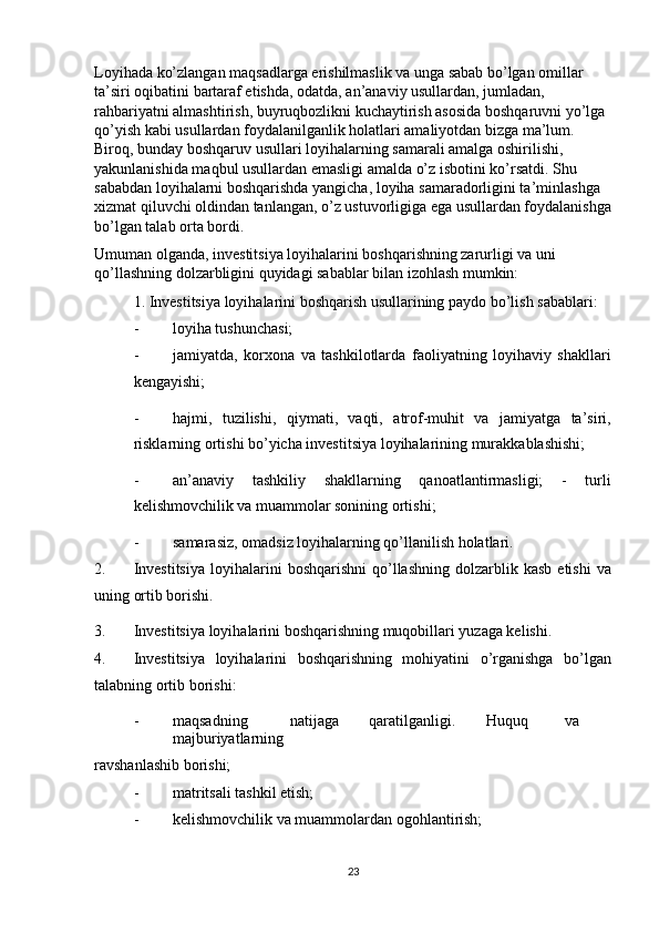Loyihada ko’zlangan maqsadlarga erishilmaslik va unga sabab bo’lgan omillar 
ta’siri oqibatini bartaraf etishda, odatda, an’anaviy usullardan, jumladan, 
rahbariyatni almashtirish, buyruqbozlikni kuchaytirish asosida boshqaruvni yo’lga 
qo’yish kabi usullardan foydalanilganlik holatlari amaliyotdan bizga ma’lum. 
Biroq, bunday boshqaruv usullari loyihalarning samarali amalga oshirilishi, 
yakunlanishida maqbul usullardan emasligi amalda o’z isbotini ko’rsatdi. Shu 
sababdan loyihalarni boshqarishda yangicha, loyiha samaradorligini ta’minlashga 
xizmat qiluvchi oldindan tanlangan, o’z ustuvorligiga ega usullardan foydalanishga
bo’lgan talab orta bordi.  
Umuman olganda, investitsiya loyihalarini boshqarishning zarurligi va uni 
qo’llashning dolzarbligini quyidagi sabablar bilan izohlash mumkin: 
1. Investitsiya loyihalarini boshqarish usullarining paydo bo’lish sabablari: 
- loyiha tushunchasi; 
- jamiyatda,   korxona   va   tashkilotlarda   faoliyatning   loyihaviy   shakllari
kengayishi; 
- hajmi,   tuzilishi,   qiymati,   vaqti,   atrof-muhit   va   jamiyatga   ta’siri,
risklarning ortishi bo’yicha investitsiya loyihalarining murakkablashishi; 
- an’anaviy   tashkiliy   shakllarning   qanoatlantirmasligi;   -   turli
kelishmovchilik va muammolar sonining ortishi; 
- samarasiz, omadsiz loyihalarning qo’llanilish holatlari. 
2. Investitsiya  loyihalarini   boshqarishni  qo’llashning  dolzarblik  kasb   etishi  va
uning ortib borishi. 
3. Investitsiya loyihalarini boshqarishning muqobillari yuzaga kelishi. 
4. Investitsiya   loyihalarini   boshqarishning   mohiyatini   o’rganishga   bo’lgan
talabning ortib borishi: 
- maqsadning  natijaga  qaratilganligi.  Huquq  va  
majburiyatlarning 
ravshanlashib borishi; 
- matritsali tashkil etish; 
- kelishmovchilik va muammolardan ogohlantirish; 
23
