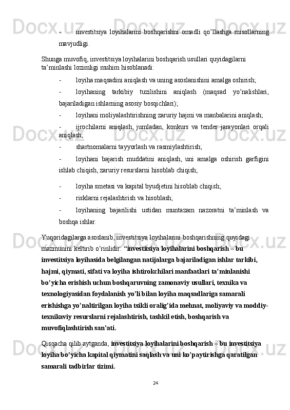 - investitsiya   loyihalarini   boshqarishni   omadli   qo’llashga   misollarning
mavjudligi. 
Shunga muvofiq, investitsiya loyihalarini boshqarish usullari quyidagilarni 
ta’minlashi lozimligi muhim hisoblanadi: 
- loyiha maqsadini aniqlash va uning asoslanishini amalga oshirish; 
- loyihaning   tarkibiy   tuzilishini   aniqlash   (maqsad   yo’nalishlari,
bajariladigan ishlarning asosiy bosqichlari); 
- loyihani moliyalashtirishning zaruriy hajmi va manbalarini aniqlash; 
- ijrochilarni   aniqlash,   jumladan,   konkurs   va   tender   jarayonlari   orqali
aniqlash; 
- shartnomalarni tayyorlash va rasmiylashtirish; 
- loyihani   bajarish   muddatini   aniqlash,   uni   amalga   oshirish   garfigini
ishlab chiqish, zaruriy resurslarni hisoblab chiqish; 
- loyiha smetasi va kapital byudjetini hisoblab chiqish; 
- risklarni rejalashtirish va hisoblash; 
- loyihaning   bajarilishi   ustidan   muntazam   nazoratni   ta’minlash   va
boshqa ishlar. 
Yuqoridagilarga asoslanib, investitsiya loyihalarini boshqarishning quyidagi 
mazmunini keltirib o’rinlidir:  “investitsiya loyihalarini boshqarish – bu 
investitsiya loyihasida belgilangan natijalarga bajariladigan ishlar tarkibi, 
hajmi, qiymati, sifati va loyiha ishtirokchilari manfaatlari ta’minlanishi 
bo’yicha erishish uchun boshqaruvning zamonaviy usullari, texnika va 
texnologiyasidan foydalanish yo’li bilan loyiha maqsadlariga samarali 
erishishga yo’naltirilgan loyiha tsikli oralig’ida mehnat, moliyaviy va moddiy-
texnikaviy resurslarni rejalashtirish, tashkil etish, boshqarish va 
muvofiqlashtirish san’ati. 
Qisqacha qilib aytganda,  investitsiya loyihalarini boshqarish – bu investitsiya 
loyiha bo’yicha kapital qiymatini saqlash va uni ko’paytirishga qaratilgan 
samarali tadbirlar tizimi. 
24