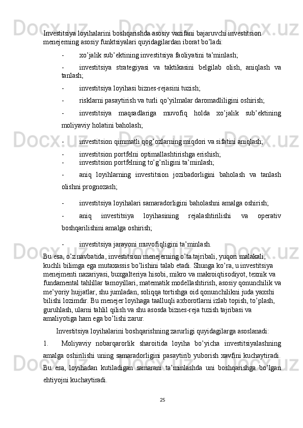 Investitsiya loyihalarini boshqarishda asosiy vazifani bajaruvchi investitsion 
menejerning asosiy funktsiyalari quyidagilardan iborat bo’ladi: 
- xo’jalik sub’ektining investitsiya faoliyatini ta’minlash; 
- investitsiya   strategiyasi   va   taktikasini   belgilab   olish,   aniqlash   va
tanlash; 
- investitsiya loyihasi biznes-rejasini tuzish; 
- risklarni pasaytirish va turli qo’yilmalar daromadliligini oshirish; 
- investitsiya   maqsadlariga   muvofiq   holda   xo’jalik   sub’ektining
moliyaviy holatini baholash; 
- investitsion qimmatli qog’ozlarning miqdori va sifatini aniqlash; 
- investitsion portfelni optimallashtirishga erishish; 
- investitsion portfelning to’g’riligini ta’minlash; 
- aniq   loyihlarning   investitsion   jozibadorligini   baholash   va   tanlash
olishni prognozash; 
- investitsiya loyihalari samaradorligini baholashni amalga oshirish; 
- aniq   investitsiya   loyihasining   rejalashtirilishi   va   operativ
boshqarilishini amalga oshirish; 
- investitsiya jarayoni muvofiqligini ta’minlash. 
Bu esa, o’z navbatida, investitsion menejerning o’ta tajribali, yuqori malakali, 
kuchli bilimga ega mutaxassis bo’lishini talab etadi. Shunga ko’ra, u investitsiya 
menejmenti nazariyasi, buxgalteriya hisobi, mikro va makroiqtisodiyot, texnik va 
fundamental tahlillar tamoyillari, matematik modellashtirish, asosiy qonunchilik va
me’yoriy hujjatlar, shu jumladan, soliqqa tortishga oid qonunchilikni juda yaxshi 
bilishi lozimdir. Bu menejer loyihaga taalluqli axborotlarni izlab topish, to’plash, 
guruhlash, ularni tahlil qilish va shu asosda biznes-reja tuzish tajribasi va 
amaliyotiga ham ega bo’lishi zarur.  
Investitsiya loyihalarini boshqarishning zarurligi quyidagilarga asoslanadi: 
1. Moliyaviy   nobarqarorlik   sharoitida   loyiha   bo’yicha   investitsiyalashning
amalga oshirilishi  uning samaradorligini pasaytirib yuborish xavfini kuchaytiradi.
Bu   esa,   loyihadan   kutiladigan   samarani   ta’minlashda   uni   boshqarishga   bo’lgan
ehtiyojni kuchaytiradi. 
25