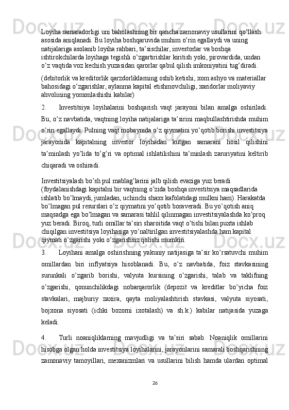 Loyiha samaradorligi uni baholashning bir qancha zamonaviy usullarini qo’llash 
asosida aniqlanadi. Bu loyiha boshqaruvida muhim o’rin egallaydi va uning 
natijalariga asolanib loyiha rahbari, ta’sischilar, investorlar va boshqa 
ishtirokchilarda loyihaga tegishli o’zgartirishlar kiritish yoki, pirovardida, undan 
o’z vaqtida voz kechish yuzasidan qarorlar qabul qilish imkoniyatini tug’diradi. 
(debitorlik va kreditorlik qarzdorliklarning oshib ketishi, xom ashyo va materiallar 
bahosidagi o’zgarishlar, aylanma kapital etishmovchiligi, xaridorlar moliyaviy 
ahvolining yomonlashishi kabilar) 
2. Investitsiya   loyihalarini   boshqarish   vaqt   jarayoni   bilan   amalga   oshiriladi.
Bu, o’z navbatida, vaqtning loyiha natijalariga ta’sirini maqbullashtirishda muhim
o’rin egallaydi. Pulning vaqt mobaynida o’z qiymatini yo’qotib borishi investitsiya
jarayonida   kapitalning   investor   loyihadan   kutgan   samarani   hosil   qilishini
ta’minlash   yo’lida   to’g’ri   va   optimal   ishlatilishini   ta’minlash   zaruriyatini   keltirib
chiqaradi va oshiradi. 
Investitsiyalash bo’sh pul mablag’larini jalb qilish evaziga yuz beradi 
(foydalanishdagi kapitalni bir vaqtning o’zida boshqa investitsiya maqsadlarida 
ishlatib bo’lmaydi, jumladan, uchinchi shaxs kafolatidagi mulkni ham). Harakatda 
bo’lmagan pul resurslari o’z qiymatini yo’qotib boraveradi. Bu yo’qotish aniq 
maqsadga ega bo’lmagan va samarasi tahlil qilinmagan investitsiyalashda ko’proq 
yuz beradi. Biroq, turli omillar ta’siri sharoitida vaqt o’tishi bilan puxta ishlab 
chiqilgan investitsiya loyihasiga yo’naltirilgan investitsiyalashda ham kapital 
qiymati o’zgarishi yoki o’zgarishsiz qolishi mumkin. 
3. Loyihani  amalga  oshirishning yakuniy natijasiga  ta’sir  ko’rsatuvchi  muhim
omillardan   biri   inflyatsiya   hisoblanadi.   Bu,   o’z   navbatida,   foiz   stavkasining
surunkali   o’zgarib   borishi,   valyuta   kursining   o’zgarishi,   talab   va   taklifning
o’zgarishi,   qonunchilikdagi   nobarqarorlik   (depozit   va   kreditlar   bo’yicha   foiz
stavkalari,   majburiy   zaxira,   qayta   moliyalashtirish   stavkasi,   valyuta   siyosati,
bojxona   siyosati   (ichki   bozorni   ixotalash)   va   sh.k.)   kabilar   natijasida   yuzaga
keladi. 
4. Turli   noaniqliklarning   mavjudligi   va   ta’siri   sabab.   Noaniqlik   omillarini
hisobga olgan holda investitsiya loyihalarini, jarayonlarini samarali boshqarishning
zamonaviy   tamoyillari,   mexanizmlari   va   usullarini   bilish   hamda   ulardan   optimal
26