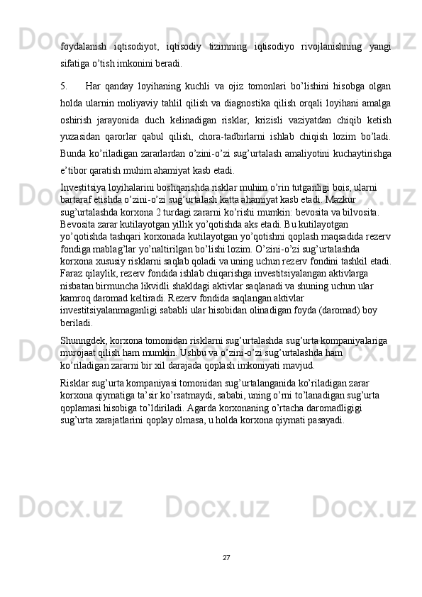 foydalanish   iqtisodiyot,   iqtisodiy   tizimning   iqtisodiyo   rivojlanishning   yangi
sifatiga o’tish imkonini beradi. 
5. Har   qanday   loyihaning   kuchli   va   ojiz   tomonlari   bo’lishini   hisobga   olgan
holda   ularnin   moliyaviy   tahlil   qilish   va   diagnostika   qilish   orqali   loyihani   amalga
oshirish   jarayonida   duch   kelinadigan   risklar,   krizisli   vaziyatdan   chiqib   ketish
yuzasidan   qarorlar   qabul   qilish,   chora-tadbirlarni   ishlab   chiqish   lozim   bo’ladi.
Bunda ko’riladigan zararlardan o’zini-o’zi sug’urtalash amaliyotini kuchaytirishga
e’tibor qaratish muhim ahamiyat kasb etadi. 
Investitsiya loyihalarini boshqarishda risklar muhim o’rin tutganligi bois, ularni 
bartaraf etishda o’zini-o’zi sug’urtalash katta ahamiyat kasb etadi. Mazkur 
sug’urtalashda korxona 2 turdagi zararni ko’rishi mumkin: bevosita va bilvosita. 
Bevosita zarar kutilayotgan yillik yo’qotishda aks etadi. Bu kutilayotgan 
yo’qotishda tashqari korxonada kutilayotgan yo’qotishni qoplash maqsadida rezerv
fondiga mablag’lar yo’naltirilgan bo’lishi lozim. O’zini-o’zi sug’urtalashda 
korxona xususiy risklarni saqlab qoladi va uning uchun rezerv fondini tashkil etadi.
Faraz qilaylik, rezerv fondida ishlab chiqarishga investitsiyalangan aktivlarga 
nisbatan birmuncha likvidli shakldagi aktivlar saqlanadi va shuning uchun ular 
kamroq daromad keltiradi. Rezerv fondida saqlangan aktivlar 
investitsiyalanmaganligi sababli ular hisobidan olinadigan foyda (daromad) boy 
beriladi. 
Shunngdek, korxona tomonidan risklarni sug’urtalashda sug’urta kompaniyalariga 
murojaat qilish ham mumkin. Ushbu va o’zini-o’zi sug’urtalashda ham 
ko’riladigan zararni bir xil darajada qoplash imkoniyati mavjud.  
Risklar sug’urta kompaniyasi tomonidan sug’urtalanganida ko’riladigan zarar 
korxona qiymatiga ta’sir ko’rsatmaydi, sababi, uning o’rni to’lanadigan sug’urta 
qoplamasi hisobiga to’ldiriladi. Agarda korxonaning o’rtacha daromadligigi 
sug’urta xarajatlarini qoplay olmasa, u holda korxona qiymati pasayadi. 
27
