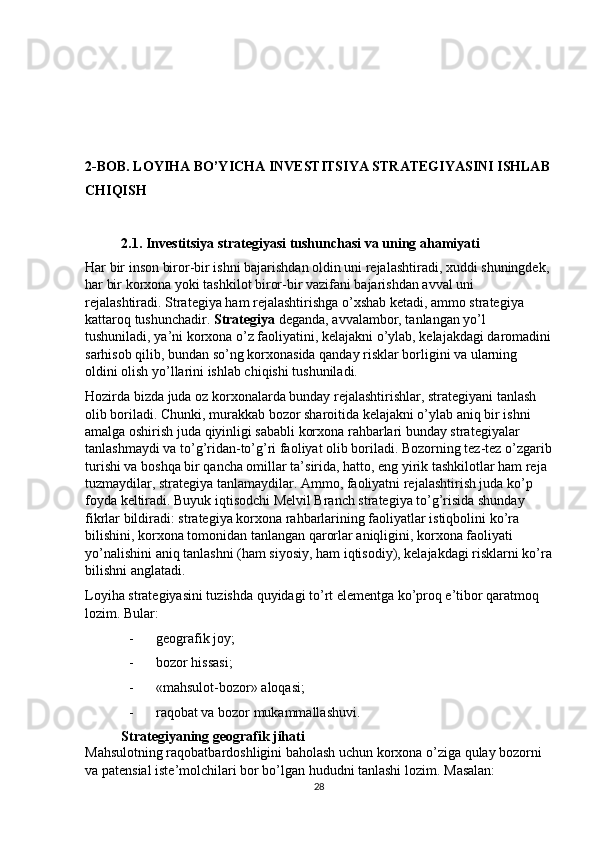 2-BOB. LOYIHA BO’YICHA INVESTITSIYA STRATEGIYASINI ISHLAB
CHIQISH 
 
2.1. Investitsiya strategiyasi tushunchasi va uning ahamiyati 
Har bir inson biror-bir ishni bajarishdan oldin uni rejalashtiradi, xuddi shuningdek,
har bir korxona yoki tashkilot biror-bir vazifani bajarishdan avval uni 
rejalashtiradi. Strategiya ham rejalashtirishga o’xshab ketadi, ammo strategiya 
kattaroq tushunchadir.  Strategiya  deganda, avvalambor, tanlangan yo’l 
tushuniladi, ya’ni korxona o’z faoliyatini, kelajakni o’ylab, kelajakdagi daromadini
sarhisob qilib, bundan so’ng korxonasida qanday risklar borligini va ularning 
oldini olish yo’llarini ishlab chiqishi tushuniladi. 
Hozirda bizda juda oz korxonalarda bunday rejalashtirishlar, strategiyani tanlash 
olib boriladi. Chunki, murakkab bozor sharoitida kelajakni o’ylab aniq bir ishni 
amalga oshirish juda qiyinligi sababli korxona rahbarlari bunday strategiyalar 
tanlashmaydi va to’g’ridan-to’g’ri faoliyat olib boriladi. Bozorning tez-tez o’zgarib
turishi va boshqa bir qancha omillar ta’sirida, hatto, eng yirik tashkilotlar ham reja 
tuzmaydilar, strategiya tanlamaydilar. Ammo, faoliyatni rejalashtirish juda ko’p 
foyda keltiradi. Buyuk iqtisodchi Melvil Branch strategiya to’g’risida shunday 
fikrlar bildiradi: strategiya korxona rahbarlarining faoliyatlar istiqbolini ko’ra 
bilishini, korxona tomonidan tanlangan qarorlar aniqligini, korxona faoliyati 
yo’nalishini aniq tanlashni (ham siyosiy, ham iqtisodiy), kelajakdagi risklarni ko’ra
bilishni anglatadi. 
Loyiha strategiyasini tuzishda quyidagi to’rt elementga ko’proq e’tibor qaratmoq 
lozim.  Bular: 
- geografik joy; 
- bozor hissasi; 
- «mahsulot-bozor» aloqasi; 
- raqobat va bozor mukammallashuvi. 
Strategiyaning geografik jihati 
Mahsulotning raqobatbardoshligini baholash uchun korxona o’ziga qulay bozorni 
va patensial iste’molchilari bor bo’lgan hududni tanlashi lozim.  Masalan: 
28