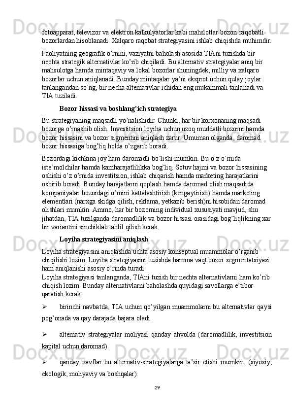 fotoapparat, televizor va elektron kalkulyatorlar kabi mahslotlar bozori raqobatli 
bozorlardan hisoblanadi. Xalqaro raqobat strategiyasini ishlab chiqishda muhimdir.
Faoliyatning geografik o’rnini, vaziyatni baholash asosida TIAni tuzishda bir 
nechta strategik alternativlar ko’rib chiqiladi. Bu alternativ strategiyalar aniq bir 
mahsulotga hamda mintaqaviy va lokal bozorlar shuningdek, milliy va xalqaro 
bozorlar uchun aniqlanadi. Bunday mintaqalar ya’ni eksprot uchun qulay joylar 
tanlangandan so’ng, bir necha alternativlar ichidan eng mukammali tanlanadi va 
TIA tuziladi. 
Bozor hissasi va boshlang’ich strategiya 
Bu strategiyaning maqsadli yo’nalishidir. Chunki, har bir korxonaning maqsadi 
bozorga o’rnashib olish. Investitsion loyiha uchun uzoq muddatli bozorni hamda 
bozor hissasini va bozor sigmentini aniqlash zarur. Umuman olganda, daromad 
bozor hissasiga bog’liq holda o’zgarib boradi. 
Bozordagi kichkina joy ham daromadli bo’lishi mumkin. Bu o’z o’rnida 
iste’molchilar hamda kamharajatlilikka bog’liq. Sotuv hajmi va bozor hissasining 
oshishi o’z o’rnida investitsion, ishlab chiqarish hamda marketing harajatlarini 
oshirib boradi. Bunday harajatlarni qoplash hamda daromad olish maqsadida 
kompaniyalar bozordagi o’rnini kattalashtirish (kengaytirish) hamda marketing 
elementlari (narxga skidga qilish, reklama, yetkazib berish)ni hisobidan daromad 
olishlari mumkin. Ammo, har bir bozorning individual xususiyati mavjud, shu 
jihatdan, TIA tuzilganda daromadlilik va bozor hissasi orasidagi bog’liqlikning xar
bir variantini sinchiklab tahlil qilish kerak.  
Loyiha strategiyasini aniqlash 
Loyiha strategiyasini aniqlashda uchta asosiy konseptual muammolar o’rganib 
chiqilishi lozim. Loyiha strategiyasini tuzishda hamma vaqt bozor segmentatsiyasi 
ham aniqlanishi asosiy o’rinda turadi. 
Loyiha strategiyasi tanlanganda, TIAni tuzish bir nechta alternativlarni ham ko’rib 
chiqish lozim.  Bunday alternativlarni baholashda quyidagi savollarga e’tibor 
qaratish kerak. 
 birinchi navbatda, TIA uchun qo’yilgan muammolarni bu alternativlar qaysi
pog’onada va qay darajada bajara oladi. 
 alternativ   strategiyalar   moliyasi   qanday   ahvolda   (daromadlilik,   investitsion
kapital uchun daromad). 
 qanday   xavflar   bu   alternativ-strategiyalarga   ta’sir   etishi   mumkin.   (siyosiy,
ekologik, moliyaviy va boshqalar). 
29