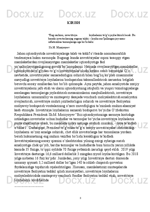 KIRISH 
“Eng muhimi, investitsiya                 loyihalarini to’g’ri joylashtirish kerak. Bu 
borada investorlarning yagona talabi – loyiha mo’ljallangan joy zarur 
infratuzilma tarmoqlariga ega bo’lishidir.
 Sh.M. Mirziyoyev.
    Jahon iqtisodiyotida investitsiyalarga talab va taklif o’rtasida nomutanosiblik 
tendensiyasi hukm surmoqda. Bugungi kunda investitsiyalar oqimi taraqqiy etgan 
mamlakatlardan rivojlanayotgan mamlakatlar iqtisodiyotiga faol 
yo’naltirilayotganligining guvohi bo’lmoqdamiz. Natijada rivojlanayotgan mamlakatlar 
iqtisodiyotida to’g’ridan-to’g’ri investitsiyalar ulushi keskin oshib bormoqda. O’z 
navbatida, investitsiyalar samaradorligini oshirish bilan bog’liq ko’plab muammolar 
mavjudligi investitsiya loyihalarini boshqarishni takomillashtirish zaruratini belgilab 
beruvchi asosiy omillardan biri bo’lib qolmoqda. Ayni paytda, jahon amaliyotida xorijiy
investitsiyalarni jalb etish va ularni iqtisodiyotning istiqbolli va yuqori texnologiyalarga
asoslangan tarmoqlariga joylashtirish mexanizmlarini maqbullashtirish, investitsiya 
loyihalarini umummilliy va mintaqaviy darajada venchurli moliyalashtirish amaliyotini 
rivojlantirish, investitsiya muhiti jozibadorligini oshirish va investitsiya faoliyatini 
moliyaviy boshqarish vositalarining o’zaro muvofiqligini ta minlash muhim ahamiyat ʼ
kasb etmoqda. Investitsiya loyihalarini samarali boshqarivi bo’yicha O’zbekiston 
Respublikasi Prezidenti Sh.M. Mirziyoyev “Biz iqtisodiyotimizga sarmoya kiritishga 
intiladigan investorlar uchun hududlar va tarmoqlar bo yicha investitsiya loyihalarini 	
ʻ
puxta shakllantira olsak, bu masalada ijobiy natijaga erishish mumkin, - deya ta’kidlab 
o’tdilar1 . Darhaqiqat, Prezident to’g’ridan-to’g’ri xorijiy investitsiyalar ishtirokidagi 
loyihalarni so’zsiz amalga oshirish, chet ellik investorlarga har tomonlama yordam 
berish hukumatning eng muhim vazifasi bo’lishi kerakligini ta kidladi. 	
ʼ
Investitsiyalarning asosiy qismini o’zlashtirishni yilning oxirgi oylariga surish 
amaliyotiga chek qo’yib, barcha tarmoqlar va hududlarda buni birinchi yarim yillikda 
kamida 35 foizga, to’qqiz oylikda 70 foizga yetkazish zarurligi qayd etildi. 2019 yilgi 
Investitsiya dasturiga 16,6 milliard dollarlik 3 mingdan ziyod loyiha kiritilgan. Bu 2018 
yilga nisbatan 16 foiz ko pdir. Jumladan, joriy yilgi Investitsiya dasturi doirasida 	
ʻ
umumiy qiymati 3,2 milliard dollar bo lgan 140 ta ishlab chiqarish quvvatini 	
ʻ
foydalanishga topshirish rejalashtirilgan. Xususan, mamlakatimiz mintaqalarida 
investitsiya faoliyatini tashkil qilish xususiyatlari, investitsiya loyihalarini 
moliyalashtirishda mintaqaviy venchurli fondlar faoliyatini tashkil etish, investitsiya 
loyihalarini kreditlashda 
-------------------------
3