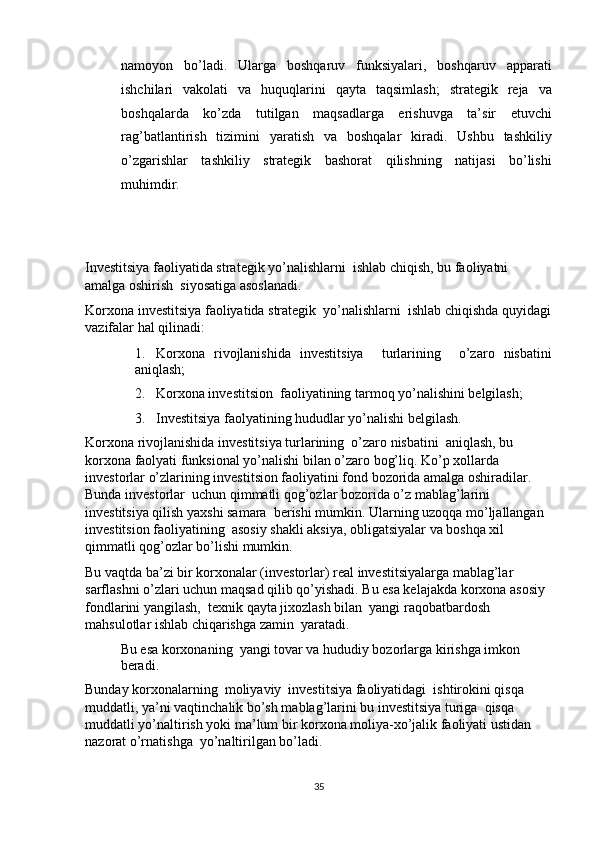 namoyon   bo’ladi.   Ularga   boshqaruv   funksiyalari,   boshqaruv   apparati
ishchilari   vakolati   va   huquqlarini   qayta   taqsimlash;   strategik   reja   va
boshqalarda   ko’zda   tutilgan   maqsadlarga   erishuvga   ta’sir   etuvchi
rag’batlantirish   tizimini   yaratish   va   boshqalar   kiradi.   Ushbu   tashkiliy
o’zgarishlar   tashkiliy   strategik   bashorat   qilishning   natijasi   bo’lishi
muhimdir. 
 
 
Investitsiya faoliyatida strategik yo’nalishlarni  ishlab chiqish, bu faoliyatni  
amalga oshirish  siyosatiga asoslanadi. 
Korxona investitsiya faoliyatida strategik  yo’nalishlarni  ishlab chiqishda quyidagi
vazifalar hal qilinadi: 
1. Korxona   rivojlanishida   investitsiya     turlarining     o’zaro   nisbatini
aniqlash; 
2. Korxona investitsion  faoliyatining tarmoq yo’nalishini belgilash; 
3. Investitsiya faolyatining hududlar yo’nalishi belgilash. 
Korxona rivojlanishida investitsiya turlarining  o’zaro nisbatini  aniqlash, bu 
korxona faolyati funksional yo’nalishi bilan o’zaro bog’liq. Ko’p xollarda  
investorlar o’zlarining investitsion faoliyatini fond bozorida amalga oshiradilar. 
Bunda investorlar  uchun qimmatli qog’ozlar bozorida o’z mablag’larini 
investitsiya qilish yaxshi samara  berishi mumkin. Ularning uzoqqa mo’ljallangan 
investitsion faoliyatining  asosiy shakli aksiya, obligatsiyalar va boshqa xil 
qimmatli qog’ozlar bo’lishi mumkin. 
Bu vaqtda ba’zi bir korxonalar (investorlar) real investitsiyalarga mablag’lar 
sarflashni o’zlari uchun maqsad qilib qo’yishadi. Bu esa kelajakda korxona asosiy  
fondlarini yangilash,  texnik qayta jixozlash bilan  yangi raqobatbardosh 
mahsulotlar ishlab chiqarishga zamin  yaratadi. 
Bu esa korxonaning  yangi tovar va hududiy bozorlarga kirishga imkon 
beradi. 
Bunday korxonalarning  moliyaviy  investitsiya faoliyatidagi  ishtirokini qisqa 
muddatli, ya’ni vaqtinchalik bo’sh mablag’larini bu investitsiya turiga  qisqa 
muddatli yo’naltirish yoki ma’lum bir korxona moliya-xo’jalik faoliyati ustidan 
nazorat o’rnatishga  yo’naltirilgan bo’ladi. 
35