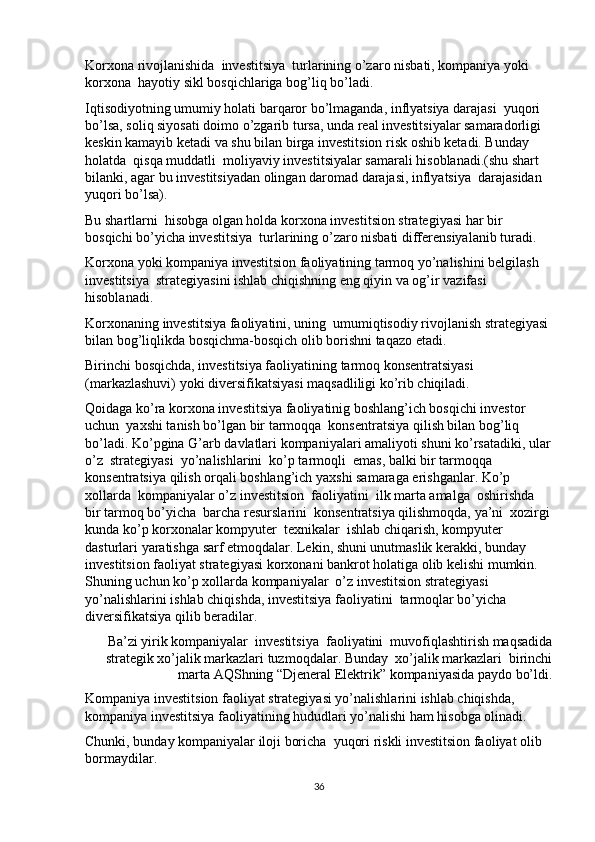 Korxona rivojlanishida  investitsiya  turlarining o’zaro nisbati, kompaniya yoki 
korxona  hayotiy sikl bosqichlariga bog’liq bo’ladi. 
Iqtisodiyotning umumiy holati barqaror bo’lmaganda, inflyatsiya darajasi  yuqori 
bo’lsa, soliq siyosati doimo o’zgarib tursa, unda real investitsiyalar samaradorligi 
keskin kamayib ketadi va shu bilan birga investitsion risk oshib ketadi. Bunday 
holatda  qisqa muddatli  moliyaviy investitsiyalar samarali hisoblanadi.(shu shart  
bilanki, agar bu investitsiyadan olingan daromad darajasi, inflyatsiya  darajasidan 
yuqori bo’lsa). 
Bu shartlarni  hisobga olgan holda korxona investitsion strategiyasi har bir 
bosqichi bo’yicha investitsiya  turlarining o’zaro nisbati differensiyalanib turadi. 
Korxona yoki kompaniya investitsion faoliyatining tarmoq yo’nalishini belgilash 
investitsiya  strategiyasini ishlab chiqishning eng qiyin va og’ir vazifasi 
hisoblanadi. 
Korxonaning investitsiya faoliyatini, uning  umumiqtisodiy rivojlanish strategiyasi 
bilan bog’liqlikda bosqichma-bosqich olib borishni taqazo etadi. 
Birinchi bosqichda, investitsiya faoliyatining tarmoq konsentratsiyasi 
(markazlashuvi) yoki diversifikatsiyasi maqsadliligi ko’rib chiqiladi. 
Qoidaga ko’ra korxona investitsiya faoliyatinig boshlang’ich bosqichi investor 
uchun  yaxshi tanish bo’lgan bir tarmoqqa  konsentratsiya qilish bilan bog’liq 
bo’ladi. Ko’pgina G’arb davlatlari kompaniyalari amaliyoti shuni ko’rsatadiki, ular
o’z  strategiyasi  yo’nalishlarini  ko’p tarmoqli  emas, balki bir tarmoqqa  
konsentratsiya qilish orqali boshlang’ich yaxshi samaraga erishganlar. Ko’p 
xollarda  kompaniyalar o’z investitsion  faoliyatini  ilk marta amalga  oshirishda   
bir tarmoq bo’yicha  barcha resurslarini  konsentratsiya qilishmoqda, ya’ni  xozirgi
kunda ko’p korxonalar kompyuter  texnikalar  ishlab chiqarish, kompyuter 
dasturlari yaratishga sarf etmoqdalar. Lekin, shuni unutmaslik kerakki, bunday 
investitsion faoliyat strategiyasi korxonani bankrot holatiga olib kelishi mumkin. 
Shuning uchun ko’p xollarda kompaniyalar  o’z investitsion strategiyasi 
yo’nalishlarini ishlab chiqishda, investitsiya faoliyatini  tarmoqlar bo’yicha 
diversifikatsiya qilib beradilar. 
Ba’zi yirik kompaniyalar  investitsiya  faoliyatini  muvofiqlashtirish maqsadida
strategik xo’jalik markazlari tuzmoqdalar. Bunday  xo’jalik markazlari  birinchi
marta AQShning “Djeneral Elektrik” kompaniyasida paydo bo’ldi. 
Kompaniya investitsion faoliyat strategiyasi yo’nalishlarini ishlab chiqishda, 
kompaniya investitsiya faoliyatining hududlari yo’nalishi ham hisobga olinadi. 
Chunki, bunday kompaniyalar iloji boricha  yuqori riskli investitsion faoliyat olib 
bormaydilar. 
36 