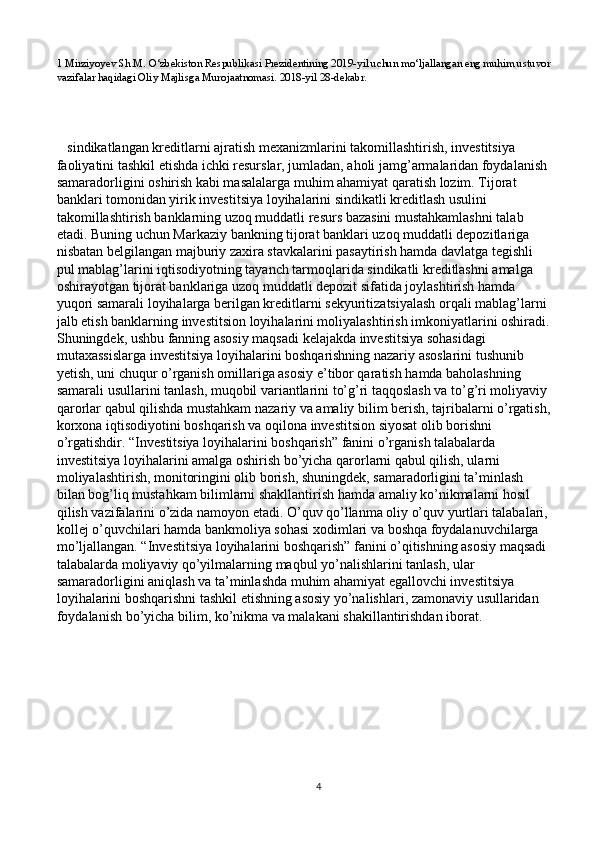 1 Mirziyoyev Sh.M. O‘zbekiston Respublikasi Prezidentining 2019-yil uchun mo‘ljallangan eng muhim ustuvor
vazifalar haqidagi Oliy Majlisg а  Murojaatnomasi. 2018-yil 28-dekabr. 
   sindikatlangan kreditlarni ajratish mexanizmlarini takomillashtirish, investitsiya 
faoliyatini tashkil etishda ichki resurslar, jumladan, aholi jamg’armalaridan foydalanish 
samaradorligini oshirish kabi masalalarga muhim ahamiyat qaratish lozim. Tijorat 
banklari tomonidan yirik investitsiya loyihalarini sindikatli kreditlash usulini 
takomillashtirish banklarning uzoq muddatli resurs bazasini mustahkamlashni talab 
etadi. Buning uchun Markaziy bankning tijorat banklari uzoq muddatli depozitlariga 
nisbatan belgilangan majburiy zaxira stavkalarini pasaytirish hamda davlatga tegishli 
pul mablag’larini iqtisodiyotning tayanch tarmoqlarida sindikatli kreditlashni amalga 
oshirayotgan tijorat banklariga uzoq muddatli depozit sifatida joylashtirish hamda 
yuqori samarali loyihalarga berilgan kreditlarni sekyuritizatsiyalash orqali mablag’larni 
jalb etish banklarning investitsion loyihalarini moliyalashtirish imkoniyatlarini oshiradi.
Shuningdek, ushbu fanning asosiy maqsadi kelajakda investitsiya sohasidagi 
mutaxassislarga investitsiya loyihalarini boshqarishning nazariy asoslarini tushunib 
yetish, uni chuqur o’rganish omillariga asosiy e’tibor qaratish hamda baholashning 
samarali usullarini tanlash, muqobil variantlarini to’g’ri taqqoslash va to’g’ri moliyaviy 
qarorlar qabul qilishda mustahkam nazariy va amaliy bilim berish, tajribalarni o’rgatish,
korxona iqtisodiyotini boshqarish va oqilona investitsion siyosat olib borishni 
o’rgatishdir. “Investitsiya loyihalarini boshqarish” fanini o’rganish talabalarda 
investitsiya loyihalarini amalga oshirish bo’yicha qarorlarni qabul qilish, ularni 
moliyalashtirish, monitoringini olib borish, shuningdek, samaradorligini ta’minlash 
bilan bog’liq mustahkam bilimlarni shakllantirish hamda amaliy ko’nikmalarni hosil 
qilish vazifalarini o’zida namoyon etadi. O’quv qo’llanma oliy o’quv yurtlari talabalari, 
kollej o’quvchilari hamda bankmoliya sohasi xodimlari va boshqa foydalanuvchilarga 
mo’ljallangan. “Investitsiya loyihalarini boshqarish” fanini o’qitishning asosiy maqsadi 
talabalarda moliyaviy qo’yilmalarning maqbul yo’nalishlarini tanlash, ular 
samaradorligini aniqlash va ta’minlashda muhim ahamiyat egallovchi investitsiya 
loyihalarini boshqarishni tashkil etishning asosiy yo’nalishlari, zamonaviy usullaridan 
foydalanish bo’yicha bilim, ko’nikma va malakani shakillantirishdan iborat.  
4