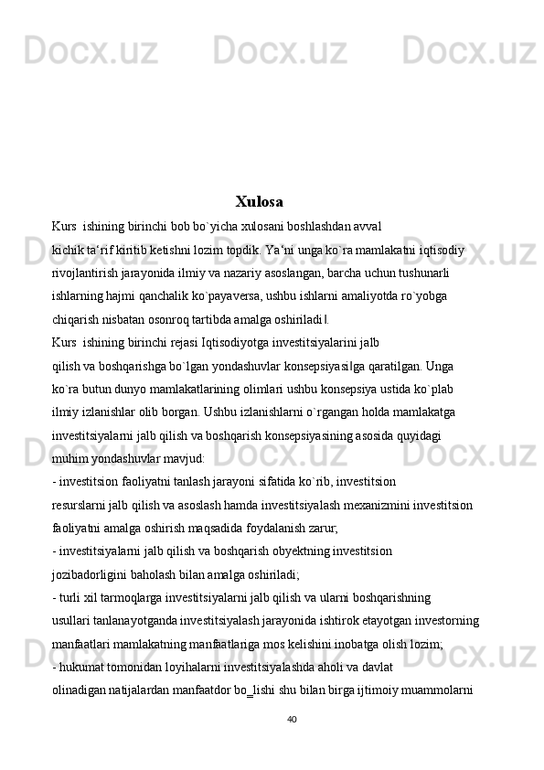 Xulosa
Kurs  ishining birinchi bob bo`yicha xulosani boshlashdan avval 
kichik ta‘rif kiritib ketishni lozim topdik. Ya‘ni unga ko`ra mamlakatni iqtisodiy 
rivojlantirish jarayonida ilmiy va nazariy asoslangan, barcha uchun tushunarli  
ishlarning hajmi qanchalik ko`payaversa, ushbu ishlarni amaliyotda ro`yobga  
chiqarish nisbatan osonroq tartibda amalga oshiriladi . ‖
Kurs  ishining birinchi rejasi Iqtisodiyotga investitsiyalarini jalb 
qilish va boshqarishga bo`lgan yondashuvlar konsepsiyasi ga qaratilgan. Unga 	
‖
ko`ra butun dunyo mamlakatlarining olimlari ushbu konsepsiya ustida ko`plab 
ilmiy izlanishlar olib borgan. Ushbu izlanishlarni o`rgangan holda mamlakatga 
investitsiyalarni jalb qilish va boshqarish konsepsiyasining asosida quyidagi 
muhim yondashuvlar mavjud: 
- investitsion faoliyatni tanlash jarayoni sifatida ko`rib, investitsion 
resurslarni jalb qilish va asoslash hamda investitsiyalash mexanizmini investitsion 
faoliyatni amalga oshirish maqsadida foydalanish zarur; 
- investitsiyalarni jalb qilish va boshqarish obyektning investitsion 
jozibadorligini baholash bilan amalga oshiriladi; 
- turli xil tarmoqlarga investitsiyalarni jalb qilish va ularni boshqarishning 
usullari tanlanayotganda investitsiyalash jarayonida ishtirok etayotgan investorning 
manfaatlari mamlakatning manfaatlariga mos kelishini inobatga olish lozim; 
- hukumat tomonidan loyihalarni investitsiyalashda aholi va davlat 
olinadigan natijalardan manfaatdor bo‗lishi shu bilan birga ijtimoiy muammolarni 
40
