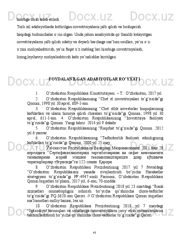 hisobga olish talab etiladi. 
Turli xil adabiyotlarda keltirilgan investitsiyalarni jalb qilish va boshqarish  
haqidagi tushunchalar o`rin olgan. Unda jahon amaliyotida qo`llanilib kelayotgan 
investitsiyalarni jalb qilish odatiy va deyarli barchaga ma‘lum usullari, ya‘ni o`z- 
o`zini moliyalashtirish, ya‘ni faqat o`z mablag`lari hisobiga investitsiyalash;  
lizing;loyihaviy moliyalashtirish kabi yo‘nalishlar kiritilgan.
FOYDALANILGAN ADABIYOTLAR RO’YXATI 
 
1. O’zbekiston Respublikasi Konstitutsiyasi. – T.: O’zbekiston, 2017 yil.
2. O’zbekiston   Respublikasining   “Chet   el   investitsiyalari   to’g’risida”gi
Qonuni, 1998 yil 30 aprel, 609-I-son. 
3. O’zbekiston   Respublikasining   “Chet   ellik   investorlar   huquqlarining
kafolatlari   va   ularni   himoya   qilish   choralari   to’g’risida”gi   Qonuni,   1998   yil   30
aprel,   611-I-son.   4.   O’zbekiston   Respublikasining   “Investitsiya   faoliyati
to’g’risida”gi Qonuni. Yangi tahrir. 2014 yil 9 dekabr. 
5. O’zbekiston   Respublikasining   “Raqobat   to’g’risida”gi   Qonuni.   2012
yil 6 yanvar. 
6. O’zbekiston   Respublikasining   “Tadbirkorlik   faoliyati   erkinligining
kafolatlari to’g’risida”gi Qonuni.  2000 yil 25 may. 
7. Ўзбекистон Республикаси Вазирлар Маҳкамасининг 2011 йил 28
апрелдаги   “Сертификатлаштириш   тартиботларини   ва   сифат   менежменти
тизимларини   жорий   этишни   такомиллаштиришга   доир   қўшимча
чоратадбирлар тўғрисида”ги 122-сонли  Қарори. 
8. O’zbekiston   Respublikasi   Prezidentining   2017   yil   7   fevraldagi
“O’zbekiston   Respublikasini   yanada   rivojlantirish   bo’yicha   Harakatlar
strategiyasi   to’g’risida”gi   PF-4947-sonli   Farmoni,   O’zbekiston   Respublikasi
Qonun hujjatlari to’plami, 2017 yil, 6-son, 70-modda.   
9. O’zbekiston Respublikasi  Prezidentining 2018 yil 23 martdagi “Bank
xizmatlari   ommabopligini   oshirish   bo’yicha   qo’shimcha   chora-tadbirlar
to’g’risida”gi  PQ-3620-son Qarori. // O’zbekiston Respublikasi  Qonun xujjatlari
ma’lumotlari milliy bazasi, lex.uz. 
10. O‘zbekiston   Respublikasi   Prezidentining   2018   yil   7   maydagi
“Iqtisodiyot  tarmoqlari va sohalariga innovatsiyalarni  joriy etish mexanizmlarini
takomillashtirish bo’yicha qo’shimcha chora-tadbirlar to’g’risida”gi Qarori. 
41 