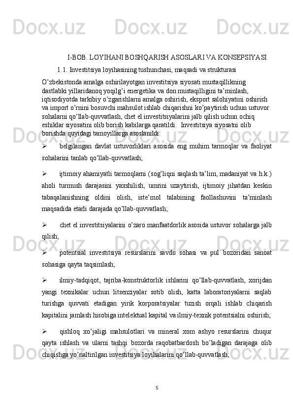 I-BOB. LOYIHANI BOSHQARISH ASOSLARI VA KONSEPSIYASI 
                 1.1. Investitsiya loyihasining tushunchasi, maqsadi va strukturasi 
O’zbekistonda amalga oshirilayotgan investitsiya siyosati mustaqillikning 
dastlabki yillaridanoq yoqilg’i energetika va don mustaqilligini ta’minlash, 
iqtisodiyotda tarkibiy o’zgarishlarni amalga oshirish, eksport salohiyatini oshirish 
va import o’rnini bosuvchi mahsulot ishlab chiqarishni ko’paytirish uchun ustuvor 
sohalarni qo’llab-quvvatlash, chet el investitsiyalarini jalb qilish uchun ochiq 
eshiklar siyosatini olib borish kabilarga qaratildi.   Investitsiya siyosatni olib 
borishda quyidagi tamoyillarga asoslanildi: 
 belgilangan   davlat   ustuvorliklari   asosida   eng   muhim   tarmoqlar   va   faoliyat
sohalarini tanlab qo’llab-quvvatlash; 
 ijtimoiy ahamiyatli tarmoqlarni (sog’liqni saqlash ta’lim, madaniyat va h.k.)
aholi   turmush   darajasini   yaxshilish,   umrini   uzaytirish,   ijtimoiy   jihatdan   keskin
tabaqalanishning   oldini   olish,   iste’mol   talabining   faollashuvini   ta’minlash
maqsadida etarli darajada qo’llab-quvvatlash; 
 chet el investitsiyalarini o’zaro manfaatdorlik asosida ustuvor sohalarga jalb
qilish; 
 potentsial   investitsiya   resurslarini   savdo   sohasi   va   pul   bozoridan   sanoat
sohasiga qayta taqsimlash; 
 ilmiy-tadqiqot,   tajriba-konstruktorlik   ishlarini   qo’llab-quvvatlash,   xorijdan
yangi   texnikalar   uchun   litsenziyalar   sotib   olish,   katta   laboratoriyalarni   saqlab
turishga   quvvati   etadigan   yirik   korporatsiyalar   tuzish   orqali   ishlab   chiqarish
kapitalini jamlash hisobiga intelektual kapital va ilmiy-texnik potentsialni oshirish;
 qishloq   xo’jaligi   mahsulotlari   va   mineral   xom   ashyo   resurslarini   chuqur
qayta   ishlash   va   ularni   tashqi   bozorda   raqobatbardosh   bo’ladigan   darajaga   olib
chiqishga yo’naltirilgan investitsiya loyihalarini qo’llab-quvvatlash; 
5