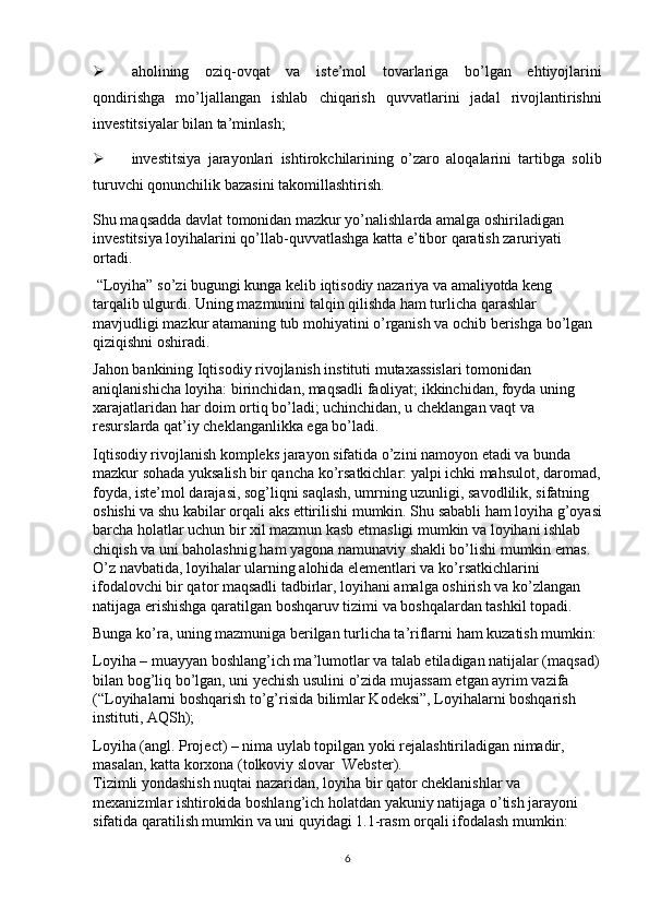  aholining   oziq-ovqat   va   iste’mol   tovarlariga   bo’lgan   ehtiyojlarini
qondirishga   mo’ljallangan   ishlab   chiqarish   quvvatlarini   jadal   rivojlantirishni
investitsiyalar bilan ta’minlash; 
 investitsiya   jarayonlari   ishtirokchilarining   o’zaro   aloqalarini   tartibga   solib
turuvchi qonunchilik bazasini takomillashtirish.  
Shu maqsadda davlat tomonidan mazkur yo’nalishlarda amalga oshiriladigan 
investitsiya loyihalarini qo’llab-quvvatlashga katta e’tibor qaratish zaruriyati 
ortadi. 
 “Loyiha” so’zi bugungi kunga kelib iqtisodiy nazariya va amaliyotda keng 
tarqalib ulgurdi. Uning mazmunini talqin qilishda ham turlicha qarashlar 
mavjudligi mazkur atamaning tub mohiyatini o’rganish va ochib berishga bo’lgan 
qiziqishni oshiradi. 
Jahon bankining Iqtisodiy rivojlanish instituti mutaxassislari tomonidan 
aniqlanishicha loyiha: birinchidan, maqsadli faoliyat; ikkinchidan, foyda uning 
xarajatlaridan har doim ortiq bo’ladi; uchinchidan, u cheklangan vaqt va 
resurslarda qat’iy cheklanganlikka ega bo’ladi.  
Iqtisodiy rivojlanish kompleks jarayon sifatida o’zini namoyon etadi va bunda 
mazkur sohada yuksalish bir qancha ko’rsatkichlar: yalpi ichki mahsulot, daromad,
foyda, iste’mol darajasi, sog’liqni saqlash, umrning uzunligi, savodlilik, sifatning 
oshishi va shu kabilar orqali aks ettirilishi mumkin. Shu sababli ham loyiha g’oyasi
barcha holatlar uchun bir xil mazmun kasb etmasligi mumkin va loyihani ishlab 
chiqish va uni baholashnig ham yagona namunaviy shakli bo’lishi mumkin emas. 
O’z navbatida, loyihalar ularning alohida elementlari va ko’rsatkichlarini 
ifodalovchi bir qator maqsadli tadbirlar, loyihani amalga oshirish va ko’zlangan 
natijaga erishishga qaratilgan boshqaruv tizimi va boshqalardan tashkil topadi. 
Bunga ko’ra, uning mazmuniga berilgan turlicha ta’riflarni ham kuzatish mumkin: 
Loyiha – muayyan boshlang’ich ma’lumotlar va talab etiladigan natijalar (maqsad)
bilan bog’liq bo’lgan, uni yechish usulini o’zida mujassam etgan ayrim vazifa 
(“Loyihalarni boshqarish to’g’risida bilimlar Kodeksi”, Loyihalarni boshqarish 
instituti, AQSh); 
Loyiha (angl. Project) – nima uylab topilgan yoki rejalashtiriladigan nimadir, 
masalan, katta korxona (tolkoviy slovar  Webster). 
Tizimli yondashish nuqtai nazaridan, loyiha bir qator cheklanishlar va 
mexanizmlar ishtirokida boshlang’ich holatdan yakuniy natijaga o’tish jarayoni 
sifatida qaratilish mumkin va uni quyidagi 1.1-rasm orqali ifodalash mumkin: 
6