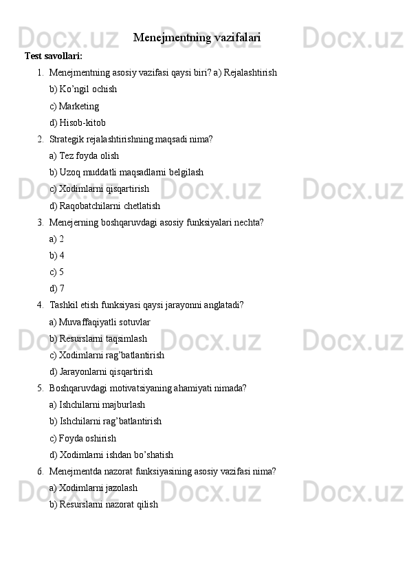 Menejmentning vazifalari
Test savollari:
1. Menejmentning asosiy vazifasi qaysi biri? a) Rejalashtirish
b) Ko’ngil ochish
c) Marketing
d) Hisob-kitob
2. Strategik rejalashtirishning maqsadi nima?
a) Tez foyda olish
b) Uzoq muddatli maqsadlarni belgilash
c) Xodimlarni qisqartirish
d) Raqobatchilarni chetlatish
3. Menejerning boshqaruvdagi asosiy funksiyalari nechta?
a) 2
b) 4
c) 5
d) 7
4. Tashkil etish funksiyasi qaysi jarayonni anglatadi?
a) Muvaffaqiyatli sotuvlar
b) Resurslarni taqsimlash
c) Xodimlarni rag’batlantirish
d) Jarayonlarni qisqartirish
5. Boshqaruvdagi motivatsiyaning ahamiyati nimada?
a) Ishchilarni majburlash
b) Ishchilarni rag’batlantirish
c) Foyda oshirish
d) Xodimlarni ishdan bo’shatish
6. Menejmentda nazorat funksiyasining asosiy vazifasi nima?
a) Xodimlarni jazolash
b) Resurslarni nazorat qilish 