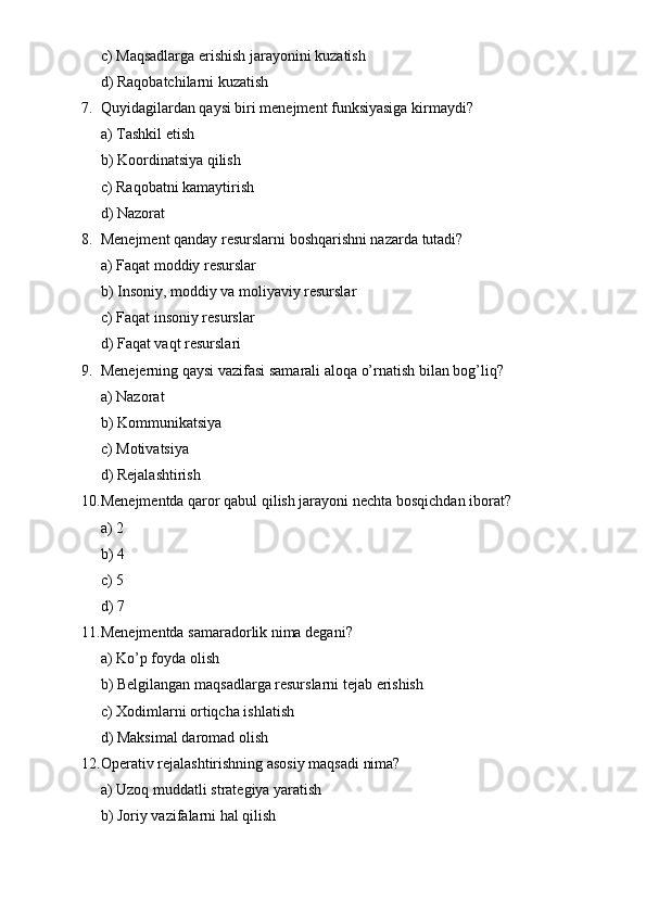 c) Maqsadlarga erishish jarayonini kuzatish
d) Raqobatchilarni kuzatish
7. Quyidagilardan qaysi biri menejment funksiyasiga kirmaydi?
a) Tashkil etish
b) Koordinatsiya qilish
c) Raqobatni kamaytirish
d) Nazorat
8. Menejment qanday resurslarni boshqarishni nazarda tutadi?
a) Faqat moddiy resurslar
b) Insoniy, moddiy va moliyaviy resurslar
c) Faqat insoniy resurslar
d) Faqat vaqt resurslari
9. Menejerning qaysi vazifasi samarali aloqa o’rnatish bilan bog’liq?
a) Nazorat
b) Kommunikatsiya
c) Motivatsiya
d) Rejalashtirish
10. Menejmentda qaror qabul qilish jarayoni nechta bosqichdan iborat?
a) 2
b) 4
c) 5
d) 7
11. Menejmentda samaradorlik nima degani?
a) Ko’p foyda olish
b) Belgilangan maqsadlarga resurslarni tejab erishish
c) Xodimlarni ortiqcha ishlatish
d) Maksimal daromad olish
12. Operativ rejalashtirishning asosiy maqsadi nima?
a) Uzoq muddatli strategiya yaratish
b) Joriy vazifalarni hal qilish 