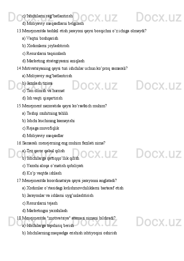 c) Ishchilarni rag’batlantirish
d) Moliyaviy maqsadlarni belgilash
13. Menejmentda tashkil etish jarayoni qaysi bosqichni o’z ichiga olmaydi?
a) Vaqtni boshqarish
b) Xodimlarni joylashtirish
c) Resurslarni taqsimlash
d) Marketing strategiyasini aniqlash
14. Motivatsiyaning qaysi turi ishchilar uchun ko’proq samarali?
a) Moliyaviy rag’batlantirish
b) Jazolash tizimi
c) Tan olinish va hurmat
d) Ish vaqti qisqartirish
15. Menejment nazoratida qaysi ko’rsatkich muhim?
a) Tashqi muhitning tahlili
b) Ishchi kuchining kamayishi
c) Rejaga muvofiqlik
d) Moliyaviy maqsadlar
16. Samarali menejerning eng muhim fazilati nima?
a) Tez qaror qabul qilish
b) Ishchilarga qattiqqo’llik qilish
c) Yaxshi aloqa o’rnatish qobiliyati
d) Ko’p vaqtda ishlash
17. Menejmentda koordinatsiya qaysi jarayonni anglatadi?
a) Xodimlar o’rtasidagi kelishmovchiliklarni bartaraf etish
b) Jarayonlar va ishlarni uyg’unlashtirish
c) Resurslarni tejash
d) Marketingni yaxshilash
18. Menejmentda "motivatsiya" atamasi nimani bildiradi?
a) Ishchilarga topshiriq berish
b) Ishchilarning maqsadga erishish ishtiyoqini oshirish 