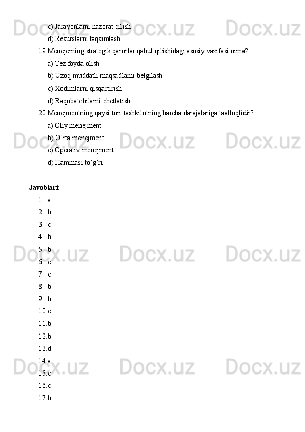 c) Jarayonlarni nazorat qilish
d) Resurslarni taqsimlash
19. Menejerning strategik qarorlar qabul qilishidagi asosiy vazifasi nima?
a) Tez foyda olish
b) Uzoq muddatli maqsadlarni belgilash
c) Xodimlarni qisqartirish
d) Raqobatchilarni chetlatish
20. Menejmentning qaysi turi tashkilotning barcha darajalariga taalluqlidir?
a) Oliy menejment
b) O’rta menejment
c) Operativ menejment
d) Hammasi to’g’ri
Javoblari:
1. a
2. b
3. c
4. b
5. b
6. c
7. c
8. b
9. b
10. c
11. b
12. b
13. d
14. a
15. c
16. c       
17. b