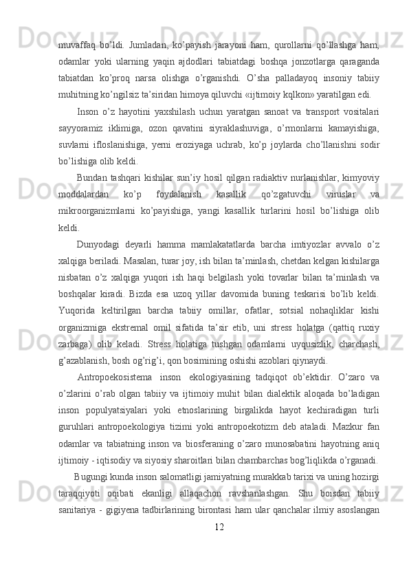 muvaffaq   bo’ldi.   Jumladan,   ko’payish   jarayoni   ham,   qurollarni   qo’llashga   ham,
odamlar   yoki   ularning   yaqin   ajdodlari   tabiatdagi   boshqa   jonzotlarga   qaraganda
tabiatdan   ko’proq   narsa   olishga   o’rganishdi.   O’sha   palladayoq   insoniy   tabiiy
muhitning ko’ngilsiz ta’siridan himoya qiluvchi «ijtimoiy kqlkon» yaratilgan edi.
Inson   o’z   hayotini   yaxshilash   uchun   yaratgan   sanoat   va   transport   vositalari
sayyoramiz   iklimiga,   ozon   qavatini   siyraklashuviga,   o’rmonlarni   kamayishiga,
suvlarni   ifloslanishiga,   yerni   eroziyaga   uchrab,   ko’p   joylarda   cho’llanishni   sodir
bo’lishiga olib keldi.
Bundan tashqari  kishilar  sun’iy hosil  qilgan radiaktiv nurlanishlar, kimyoviy
moddalardan   ko’p   foydalanish   kasallik   qo’zgatuvchi   viruslar   va
mikroorganizmlarni   ko’payishiga,   yangi   kasallik   turlarini   hosil   bo’lishiga   olib
keldi.
Dunyodagi   deyarli   hamma   mamlakatatlarda   barcha   imtiyozlar   avvalo   o’z
xalqiga beriladi. Masalan, turar joy, ish bilan ta’minlash, chetdan kelgan kishilarga
nisbatan   o’z   xalqiga   yuqori   ish   haqi   belgilash   yoki   tovarlar   bilan   ta’minlash   va
boshqalar   kiradi.   Bizda   esa   uzoq   yillar   davomida   buning   teskarisi   bo’lib   keldi.
Yuqorida   keltirilgan   barcha   tabiiy   omillar,   ofatlar,   sotsial   nohaqliklar   kishi
organizmiga   ekstremal   omil   sifatida   ta’sir   etib,   uni   stress   holatga   (qattiq   ruxiy
zarbaga)   olib   keladi.   Stress   holatiga   tushgan   odamlarni   uyqusizlik,   charchash,
g’azablanish, bosh og’rig’i, qon bosimining oshishi azoblari qiynaydi.
    Antropoekosistema     inson     ekologiyasining   tadqiqot   ob’ektidir.   O’zaro   va
o’zlarini   o’rab   olgan   tabiiy   va   ijtimoiy   muhit   bilan   dialektik   aloqada   bo’ladigan
inson   populyatsiyalari   yoki   etnoslarining   birgalikda   hayot   kechiradigan   turli
guruhlari   antropoekologiya   tizimi   yoki   antropoekotizm   deb   ataladi.   Mazkur   fan
odamlar   va   tabiatning   inson   va   biosferaning   o’zaro   munosabatini   hayotning   aniq
ijtimoiy - iqtisodiy va siyosiy sharoitlari bilan chambarchas bog’liqlikda o’rganadi.
    Bugungi kunda inson salomatligi jamiyatning murakkab tarixi va uning hozirgi
taraqqiyoti   oqibati   ekanligi   allaqachon   ravshanlashgan.   Shu   boisdan   tabiiy
sanitariya - gigiyena tadbirlarining birontasi  ham  ular qanchalar  ilmiy asoslangan
12