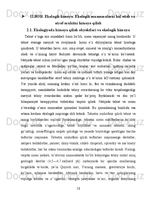  II.BOB. Ekologik himoya. Ekologik muammolarni hal etish va
atrof-muhitni himoya qilish
2.1.  Ekologiyada himoya qilish obyektlari va ekologik himoya
      Tabiat   o’ziga   xos   murakkab   tizim   bo’lib,   inson   vajamiyat   uning   hosilasidir.   U
tabiat   evaziga   mavjud   va   rivojlanadi.   Inson   o’z   ehtiyojlarini   tabiat   hisobiga
qondiradi.  U tabiatdan  havo,  suv,  oziq-ovqat, mineral  va  yonilg’i   xomashyolarini
oladi   va   o’zining   hayot   faoliyati   davomida   tabiatga   o’z   ta’sirini   ko’rsatadi.
Natijada tabiat uchun yod bo’igan yangi obyektlar vujudga keladi. Bular: shahar va
qishloqlar,   zavod   va   fabrikalar,   yo’lIar,   konlar,   suv   omborlari,   qishloq   xo’jalik
yerlari va boshqalardir. Inson aql-idroki va mehnati tufayli yuzaga kelgan bun day
antropogen   landshaftlar   atrof   tabiiy   muhitiga   o’z   ta’sirini   kO’rsatmay   qolmaydi.
Yer   yuzida   aholj   sonining   keskin   o’sib   boris   hi,   fan   va   texnikaning   shiddatli
taraqqiyoti,   mamlakatlar   hududida   tabiiy   resurslarning   bir   tekis   tarqalmaganligi
mavjud   tabiiy   resurslardan   imkon   qadar   ko’proq   foydalanish   va   shu   yo’l
bilanjamiyat   taraqqiyotini   tezlatishni   taqozo   qiladi.   Natijada   tabiat   va   inson
o’rtasidagi   o’zaro   munosabat   qonunlari   buziladi.   Bu   qonunlarning   buzilishi   esa
ertami-kechmi   ekologik   inqirozga   olib   keladi.   Tabiatni   muhofaza   qilish   tabiat   va
uning   boyliklaridan   oqilona   foydalanishga,   tabiatni   inson   manfaatlarini   ko’zlab
ongli   ravishda   o’zgartirishga,   tabiat   boyliklari   va   umuman   tabiatni,   uning
go’zalligi,   musaffoligini   saqlab   qolishga   va   yanada   boyitishga   qaratilgan   barcha
tadbirlar   majmuasi.   Tabiatni   muhofaza   qilish   tadbirlari   majmuasiga   davlatlar,
xalqaro tashkilotlar, jamoat, ilmiy-texnik, ishlab chiqarish,  iqtisodiy  va ma muriyʼ
tashkilotlar, har bir odam tomonidan amalga oshiriladigan tadbirlar kiradi. Hozirgi
vaqtda inson yashab, to’xtovsiz munosabatda bo’lib kelayotgan tabiiy muhit uzoq
geologik   davrlar   (4,5—4,7   milliard   yil)   mobaynida   bir   qancha   omillarning
birgalikda   ta sirida,   ya ni   Quyosh   nuri,   Yerning   massasi,   gravitatsiya   kuchi,	
ʼ ʼ
ko’lami,   aylanma   harakatlari,   tektonik   harakatlar,   havo   va   suv   qobiqlarining
vujudga   kelishi   va   o’’zgarishi,   ekzogen   jarayonlar   ta siri,   organik   dunyoning	
ʼ
16 