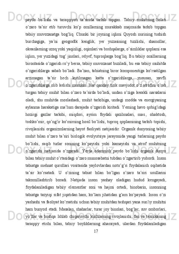 paydo   bo’lishi   va   taraqqiyoti   ta sirida   tarkib   topgan.   Tabiiy   muhitning   holatiʼ
o’zaro   ta sir   etib   turuvchi   ko’p   omillarning   murakkab   majmuida   tarkib   topgan	
ʼ
tabiiy   muvozanatga   bog’liq.   Chunki   bir   joyning   iqlimi   Quyosh   nurining   tushish
burchagiga,   ya ni   geografik   kenglik,   yer   yuzasining   tuzilishi,   shamollar,	
ʼ
okeanlarning uzoq yoki yaqinligi, oqimlari va boshqalarga; o’simliklar qoplami esa
iqlim, yer yuzidagi tog’ jinslari, relyef, tuproqlarga bog’liq. Bu tabiiy omillarning
birontasida o’zgarish ro’y bersa, tabiiy muvozanat buziladi, bu esa tabiiy muhitda
o’zgarishlarga   sabab   bo’ladi.   Ba zan,   tabiatning   biror   komponentiga   ko’rsatilgan	
ʼ
arzimagan   ta sir   hech   kutilmagan   katta   o’zgarishlarga,   xususan,   xavfli	
ʼ
o’zgarishlarga   olib   kelishi   mumkin.   Har   qanday   tirik   mavjudot   o’z   atrofini   o’rab
turgan   tabiiy   muhit   bilan   o’zaro   ta sirda   bo’ladi,   undan   o’ziga   kerakli   narsalarni	
ʼ
oladi,   shu   muhitda   moslashadi,   muhit   tarkibiga,   undagi   modda   va   energiyaning
aylanma harakatiga ma lum darajada o’zgarish kiritadi. Yerning havo qobig’idagi	
ʼ
hozirgi   gazlar   tarkibi,   miqdori,   ayrim   foydali   qazilmalari,   mas.,   ohaktosh,
toshko’mir, qo’ng’ir  ko’mirning hosil  bo’lishi, tuproq qoplamining tarkib topishi,
rivojlanishi   organizmlarning   hayot   faoliyati   natijasidir.   Organik   dunyoning   tabiiy
muhit   bilan   o’zaro   ta siri   biologik   evolyutsiya   jarayonida   yangi   turlarning   paydo
ʼ
bo’lishi,   raqib   turlar   sonining   ko’payishi   yoki   kamayishi   va   atrof   muhitning
o’zgarishi   natijasida   o’zgaradi.   Yerda   odamnish   paydo   bo’lishi   organik   dunyo
bilan tabiiy muhit o’rtasidagi o’zaro munosabatni tubdan o’zgartirib yubordi. Inson
tabiatga   mehnat   qurollari   vositasida   yaylovlardan   noto’g’ri   foydalanish   oqibatida
ta sir   ko’rsatadi.   U   o’zining   tabiat   bilan   bo’lgan   o’zaro   ta siri   usullarini	
ʼ ʼ
takomillashtirib   boradi.   Natijada   inson   yashay   oladigan   hudud   kengayadi,
foydalaniladigan   tabiiy   elementlar   soni   va   hajmi   ortadi,   binobarin,   insonning
tabiatga   tazyiqi   sifat   jiqatidan   ham,   ko’lam   jihatidan   g’am   ko’payadi.   Inson   o’zi
yashashi va faoliyat ko’rsatishi uchun tabiiy muhitdan tashqari yana sun iy muhitni	
ʼ
ham   bunyod   etadi.   Masalan,   shaharlar,   turar   joy   binolari,   bog’lar,   suv   omborlari,
yo’llar   va   boshqa   Ishlab   chiqaruvchi   kuchlarning   rivojlanishi,   fan   va   texnikaning
taraqqiy   etishi   bilan,   tabiiy   boyliklarning   ahamiyati,   ulardan   foydalaniladigan
17 