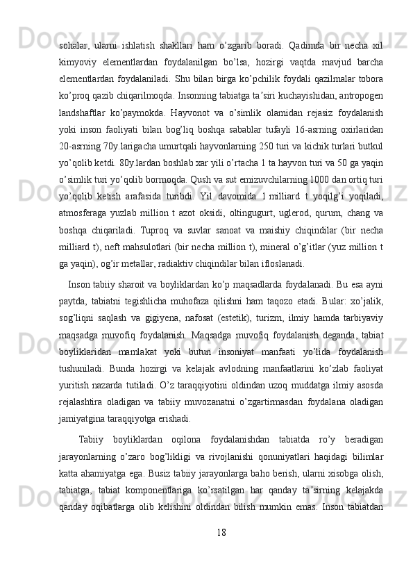 sohalar,   ularni   ishlatish   shakllari   ham   o’zgarib   boradi.   Qadimda   bir   necha   xil
kimyoviy   elementlardan   foydalanilgan   bo’lsa,   hozirgi   vaqtda   mavjud   barcha
elementlardan  foydalaniladi.   Shu   bilan  birga   ko’pchilik   foydali   qazilmalar   tobora
ko’proq qazib chiqarilmoqda. Insonning tabiatga ta siri kuchayishidan, antropogenʼ
landshaftlar   ko’paymokda.   Hayvonot   va   o’simlik   olamidan   rejasiz   foydalanish
yoki   inson   faoliyati   bilan   bog’liq   boshqa   sabablar   tufayli   16-asrning   oxirlaridan
20-asrning 70y.larigacha umurtqali hayvonlarning 250 turi va kichik turlari butkul
yo’qolib ketdi. 80y.lardan boshlab xar yili o’rtacha 1 ta hayvon turi va 50 ga yaqin
o’simlik turi yo’qolib bormoqda. Qush va sut emizuvchilarning 1000 dan ortiq turi
yo’qolib   ketish   arafasida   turibdi.   Yil   davomida   1   milliard   t   yoqilg’i   yoqiladi,
atmosferaga   yuzlab   million   t   azot   oksidi,   oltingugurt,   uglerod,   qurum,   chang   va
boshqa   chiqariladi.   Tuproq   va   suvlar   sanoat   va   maishiy   chiqindilar   (bir   necha
milliard t), neft mahsulotlari (bir necha million t), mineral o’g’itlar (yuz million t
ga yaqin), og’ir metallar, radiaktiv chiqindilar bilan ifloslanadi.
     Inson tabiiy sharoit va boyliklardan ko’p maqsadlarda foydalanadi. Bu esa ayni
paytda,   tabiatni   tegishlicha   muhofaza   qilishni   ham   taqozo   etadi.   Bular:   xo’jalik,
sog’liqni   saqlash   va   gigiyena,   nafosat   (estetik),   turizm,   ilmiy   hamda   tarbiyaviy
maqsadga   muvofiq   foydalanish.   Maqsadga   muvofiq   foydalanish   deganda,   tabiat
boyliklaridan   mamlakat   yoki   butun   insoniyat   manfaati   yo’lida   foydalanish
tushuniladi.   Bunda   hozirgi   va   kelajak   avlodning   manfaatlarini   ko’zlab   faoliyat
yuritish   nazarda   tutiladi.   O’z   taraqqiyotini   oldindan   uzoq   muddatga   ilmiy   asosda
rejalashtira   oladigan   va   tabiiy   muvozanatni   o’zgartirmasdan   foydalana   oladigan
jamiyatgina taraqqiyotga erishadi.
    Tabiiy   boyliklardan   oqilona   foydalanishdan   tabiatda   ro’y   beradigan
jarayonlarning   o’zaro   bog’likligi   va   rivojlanishi   qonuniyatlari   haqidagi   bilimlar
katta ahamiyatga ega. Busiz tabiiy jarayonlarga baho berish, ularni xisobga olish,
tabiatga,   tabiat   komponentlariga   ko’rsatilgan   har   qanday   ta sirning   kelajakda	
ʼ
qanday   oqibatlarga   olib   kelishini   oldindan   bilish   mumkin   emas.   Inson   tabiatdan
18 