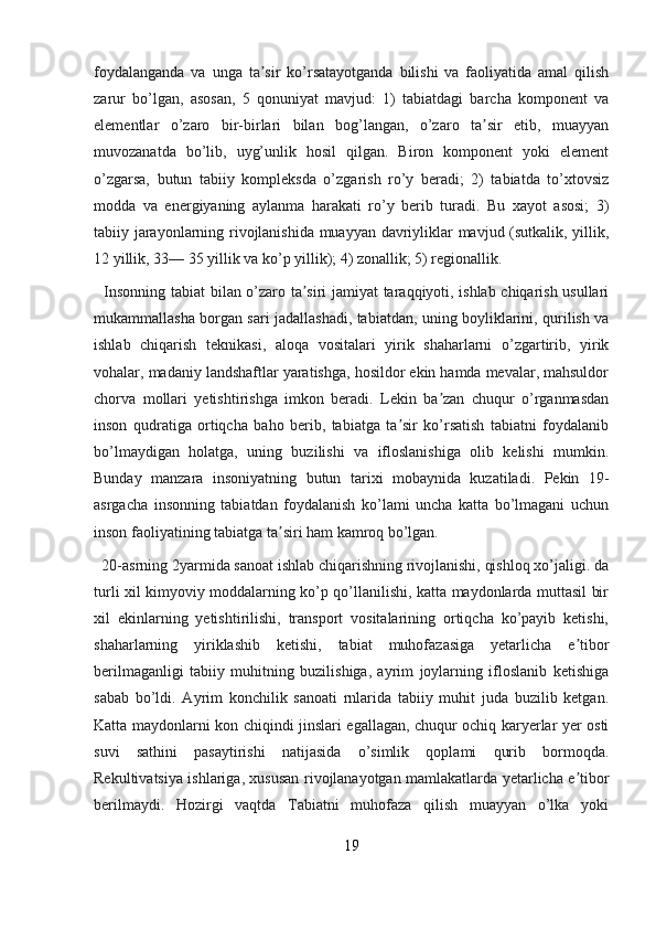 foydalanganda   va   unga   ta sir   ko’rsatayotganda   bilishi   va   faoliyatida   amal   qilishʼ
zarur   bo’lgan,   asosan,   5   qonuniyat   mavjud:   1)   tabiatdagi   barcha   komponent   va
elementlar   o’zaro   bir-birlari   bilan   bog’langan,   o’zaro   ta sir   etib,   muayyan	
ʼ
muvozanatda   bo’lib,   uyg’unlik   hosil   qilgan.   Biron   komponent   yoki   element
o’zgarsa,   butun   tabiiy   kompleksda   o’zgarish   ro’y   beradi;   2)   tabiatda   to’xtovsiz
modda   va   energiyaning   aylanma   harakati   ro’y   berib   turadi.   Bu   xayot   asosi;   3)
tabiiy jarayonlarning rivojlanishida muayyan davriyliklar mavjud (sutkalik, yillik,
12 yillik, 33— 35 yillik va ko’p yillik); 4) zonallik; 5) regionallik.
   Insonning tabiat bilan o’zaro ta siri jamiyat taraqqiyoti, ishlab chiqarish usullari	
ʼ
mukammallasha borgan sari jadallashadi, tabiatdan, uning boyliklarini, qurilish va
ishlab   chiqarish   teknikasi,   aloqa   vositalari   yirik   shaharlarni   o’zgartirib,   yirik
vohalar, madaniy landshaftlar yaratishga, hosildor ekin hamda mevalar, mahsuldor
chorva   mollari   yetishtirishga   imkon   beradi.   Lekin   ba zan   chuqur   o’rganmasdan	
ʼ
inson   qudratiga   ortiqcha   baho   berib,   tabiatga   ta sir   ko’rsatish   tabiatni   foydalanib	
ʼ
bo’lmaydigan   holatga,   uning   buzilishi   va   ifloslanishiga   olib   kelishi   mumkin.
Bunday   manzara   insoniyatning   butun   tarixi   mobaynida   kuzatiladi.   Pekin   19-
asrgacha   insonning   tabiatdan   foydalanish   ko’lami   uncha   katta   bo’lmagani   uchun
inson faoliyatining tabiatga ta siri ham kamroq bo’lgan.	
ʼ
  20-asrning 2yarmida sanoat ishlab chiqarishning rivojlanishi, qishloq xo’jaligi. da
turli xil kimyoviy moddalarning ko’p qo’llanilishi, katta maydonlarda muttasil bir
xil   ekinlarning   yetishtirilishi,   transport   vositalarining   ortiqcha   ko’payib   ketishi,
shaharlarning   yiriklashib   ketishi,   tabiat   muhofazasiga   yetarlicha   e tibor	
ʼ
berilmaganligi   tabiiy   muhitning   buzilishiga,   ayrim   joylarning   ifloslanib   ketishiga
sabab   bo’ldi.   Ayrim   konchilik   sanoati   rnlarida   tabiiy   muhit   juda   buzilib   ketgan.
Katta maydonlarni kon chiqindi jinslari egallagan, chuqur ochiq karyerlar yer osti
suvi   sathini   pasaytirishi   natijasida   o’simlik   qoplami   qurib   bormoqda.
Rekultivatsiya ishlariga, xususan rivojlanayotgan mamlakatlarda yetarlicha e tibor
ʼ
berilmaydi.   Hozirgi   vaqtda   Tabiatni   muhofaza   qilish   muayyan   o’lka   yoki
19 