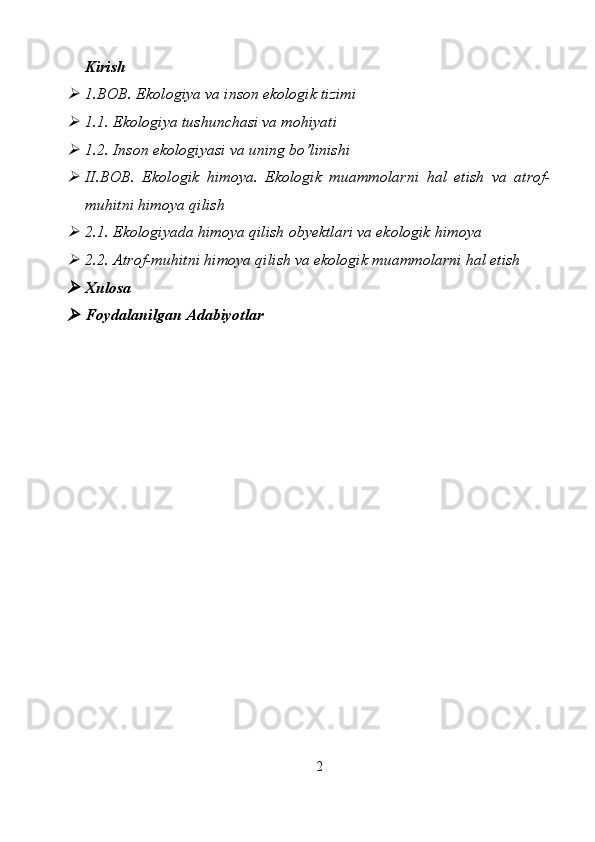 Kirish
1.BOB. Ekologiya va inson ekologik tizimi

1. 1.  Ekologiya tushunchasi va mohiyati

1.2. Inson ekologiyasi va uning bo’linishi

II.BOB.   Ekologik   himoya.   Ekologik   muammolarni   hal   etish   va   atrof-
muhitni himoya qilish 

2.1.  Ekologiyada himoya qilish obyektlari va ekologik himoya

2.2. Atrof-muhitni himoya qilish va ekologik muammolarni hal etish

Xulosa

Foydalanilgan   Adabiyotlar
2 