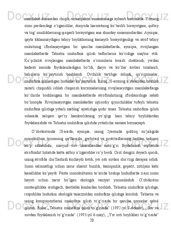 mamlakat doirasidan chiqib, umumjahon muammosiga aylanib bormokda. Yerning
ozon pardasidagi  o’zgarishlar, dunyoda haroratning ko’tarilib borayotgani, qutbiy
va tog’ muzliklarining qisqarib borayotgani ana shunday muammolardan. Ayniqsa,
qayta   tiklanmaydigan   tabiiy   boyliklarning   kamayib   borayotganligi   va   atrof   tabiiy
muhitning   ifloslanayotgani   bir   qancha   mamlakatlarda,   ayniqsa,   rivojlangan
mamlakatlarda   Tabiatni   muhofaza   qilish   tadbirlarini   ko’rishga   majbur   etdi.
Ko’pchilik   rivojlangan   mamlakatlarda   o’rmonlarni   kesish   cheklandi,   yerdan
kadastr   asosida   foydalaniladigan   bo’ldi,   daryo   va   ko’llar   suvlari   tozalanib,
baliqlarni   ko’paytirish   boshlandi.   Ovchilik   tartibga   solindi,   qo’riqxonalar,
muhofaza qilinadigan hududlar ko’paytirildi. Biroq 20-asrning o’rtalaridan boshlab
zararli   chiqindili   ishlab   chiqarish   korxonalarining   rivojlanayotgan   mamlakatlarga
ko’chirila   boshlangani   bu   mamlakatlarda   atrofmuhitning   ifloslanishiga   sabab
bo’lmoqda.   Rivojlanayotgan   mamlakatlar   iqtisodiy   qiyinchiliklar   tufayli   tabiatni
muhofaza qilishga yetarli mablag’ ajratishga qodir emas. Tabiatni muhofaza qilish
sohasida   xalqaro   qat iy   hamkorlikning   yo’qligi   ham   tabiiy   boyliklardanʼ
foydalanishda va Tabiatni muhofaza qilishda yetarlicha samara bermayapti.
    O’zbekistonda   20-asrda,   ayniqsa,   uning   2yarmida   qishloq   xo’jaligida
monokultura   tizimining   qo’llanishi,   gerbitsid   va   pestitsidlarning   haddan   tashqari
ko’p   ishlatilishi,   mavjud   suv   zaxiralaridan   noto’g’ri   foydalanish   oqibatida
atrofmuhit holatida katta salbiy o’zgarishlar ro’y berdi. Orol dengizi deyarli quridi,
uning atrofida cho’llashish kuchayib ketdi, yer osti suvlari sho’rligi darajasi oshdi.
Inson   salomatligi   uchun   zarur   sharoit   buzildi,   kamqonlik,   gepatit,   zotiljam   kabi
kasalliklar ko’paydi. Paxta monokulturasi  ta sirida boshqa hududlarda x.am inson	
ʼ
hayoti   uchun   zarur   bo’lgan   ekologik   vaziyat   yomonlashdi.   O’zbekiston
mustaqillikka erishgach, dastlabki kunlardan boshlab, Tabiatni muhofaza qilishga,
respublika hududini ekologik tanazzuldan muhofaza qilishga kirishdi. Tabiatni va
uning   komponentlarini   muhofaza   qilish   to’g’risida   bir   qancha   qonunlar   qabul
qilindi. Bular „Tabiatni muhofaza qilish to’g’risida“ (1992-yil 9-dekabr), „Suv va
suvdan foydalanish to’g’risida“ (1993-yil 6-may), „Yer osti boyliklari to’g’risida“
20 