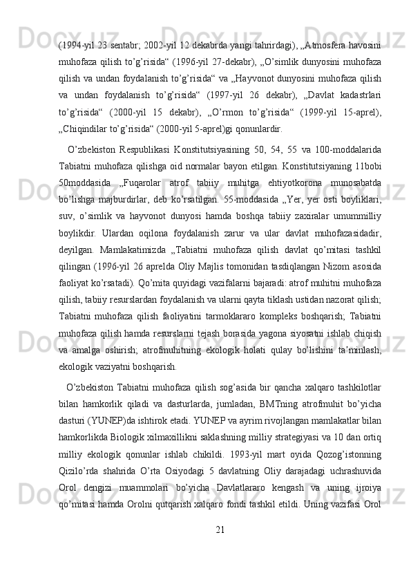 (1994-yil 23 sentabr; 2002-yil 12 dekabrda yangi tahrirdagi), „Atmosfera havosini
muhofaza qilish to’g’risida“ (1996-yil 27-dekabr), „O’simlik dunyosini  muhofaza
qilish va undan foydalanish to’g’risida“ va „Hayvonot dunyosini muhofaza qilish
va   undan   foydalanish   to’g’risida“   (1997-yil   26   dekabr),   „Davlat   kadastrlari
to’g’risida“   (2000-yil   15   dekabr),   „O’rmon   to’g’risida“   (1999-yil   15-aprel),
„Chiqindilar to’g’risida“ (2000-yil 5-aprel)gi qonunlardir.
    O’zbekiston   Respublikasi   Konstitutsiyasining   50,   54,   55   va   100-moddalarida
Tabiatni  muhofaza qilishga oid normalar  bayon etilgan. Konstitutsiyaning 11bobi
50moddasida   „Fuqarolar   atrof   tabiiy   muhitga   ehtiyotkorona   munosabatda
bo’lishga   majburdirlar,   deb   ko’rsatilgan.   55-moddasida   „Yer,   yer   osti   boyliklari,
suv,   o’simlik   va   hayvonot   dunyosi   hamda   boshqa   tabiiy   zaxiralar   umummilliy
boylikdir.   Ulardan   oqilona   foydalanish   zarur   va   ular   davlat   muhofazasidadir,
deyilgan.   Mamlakatimizda   „Tabiatni   muhofaza   qilish   davlat   qo’mitasi   tashkil
qilingan (1996-yil  26 aprelda Oliy Majlis  tomonidan tasdiqlangan Nizom  asosida
faoliyat ko’rsatadi). Qo’mita quyidagi vazifalarni bajaradi: atrof muhitni muhofaza
qilish, tabiiy resurslardan foydalanish va ularni qayta tiklash ustidan nazorat qilish;
Tabiatni   muhofaza   qilish   faoliyatini   tarmoklararo   kompleks   boshqarish;   Tabiatni
muhofaza qilish hamda resurslarni tejash borasida yagona siyosatni ishlab chiqish
va   amalga   oshirish;   atrofmuhitning   ekologik   holati   qulay   bo’lishini   ta minlash,ʼ
ekologik vaziyatni boshqarish.
    O’zbekiston   Tabiatni   muhofaza   qilish   sog’asida   bir   qancha   xalqaro   tashkilotlar
bilan   hamkorlik   qiladi   va   dasturlarda,   jumladan,   BMTning   atrofmuhit   bo’yicha
dasturi (YUNEP)da ishtirok etadi. YUNEP va ayrim rivojlangan mamlakatlar bilan
hamkorlikda Biologik xilmaxillikni saklashning milliy strategiyasi va 10 dan ortiq
milliy   ekologik   qonunlar   ishlab   chikildi.   1993-yil   mart   oyida   Qozog’istonning
Qizilo’rda   shahrida   O’rta   Osiyodagi   5   davlatning   Oliy   darajadagi   uchrashuvida
Orol   dengizi   muammolari   bo’yicha   Davlatlararo   kengash   va   uning   ijroiya
qo’mitasi hamda Orolni qutqarish xalqaro fondi tashkil etildi. Uning vazifasi Orol
21 