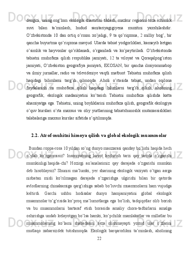 dengizi, uning sog’lom ekologik sharoitini tiklash, mazkur regionni  toza ichimlik
suvi   bilan   ta minlash,   hudud   sanitariyagigiyena   muxitini   yaxshilashdir.ʼ
O’zbekistonda   10   dan   ortiq   o’rmon   xo’jaligi,   9   ta   qo’riqxona,   2   milliy   bog’,   bir
qancha buyurtma qo’riqxona mavjud. Ularda tabiat yodgorliklari, kamayib ketgan
o’simlik   va   hayvonlar   qo’riklanadi,   o’rganiladi   va   ko’paytiriladi.   O’zbekistonda
tabiatni   muhofaza   qilish   respublika   jamiyati,   12   ta   viloyat   va   Qoraqalpog’iston
jamiyati,   O’zbekiston   geografiya   jamiyati,   EKOSAN,   bir   qancha   ilmiyommabop
va   ilmiy   jurnallar,   radio   va   televideniye   vaqtli   matbuot   Tabiatni   muhofaza   qilish
haqidagi   bilimlarni   targ’ib   qilmoqda.   Aholi   o’rtasida   tabiat,   undan   oqilona
foydalanish   va   muhofaza   qilish   haqidagi   bilimlarni   targ’ib   qilish,   aholining
geografik,   ekologik   madaniyatini   ko’tarish   Tabiatni   muhofaza   qilishda   katta
ahamiyatga ega. Tabiatni, uning boyliklarini muhofaza qilish, geografik ekologiya
o’quv   kurslari   o’rta   maxsus   va   oliy   yurtlarining   tabiatshunoslik   mutaxassisliklari
talabalariga maxsus kurslar sifatida o’qitilmoqda.
2.2. Atrof-muhitni himoya qilish va global ekologik muammolar 
   Bundan roppa-rosa 10 yildan so’ng dunyo manzarasi qanday bo’lishi haqida hech
o’ylab   ko’rganmisiz?   Insoniyatning   hayot   kechirish   tarzi   qay   tarzda   o’zgarishi
mumkinligi   haqida-chi?   Hozirgi   an analarimiz   qay   darajada   o’zgarishi   mumkin	
ʼ
deb   hisoblaysiz?   Shunisi   ma lumki,   yer   sharining   ekologik   vaziyati   o’tgan   asrga	
ʼ
nisbatan   misli   ko’rilmagan   darajada   o’zgarishga   ulgirishi   bilan   bir   qatorda
avlodlarning chinakamiga qarg’ishiga sabab bo’luvchi muammolarni ham vujudga
keltirdi.   Garchi   ushbu   hodisalar   dunyo   hamjamiyatini   global   ekologik
muammolar   to’g’risida   ko’proq ma lumotlarga ega bo’lish, tadqiqotlar  olib borish	
ʼ
va   bu   muammolarni   bartaraf   etish   borasida   amaliy   chora-tadbirlarni   amalga
oshirishga undab kelayotgan bo’lsa hamki, ko’pchilik mamlakatlar va millatlar bu
muammolarning   ko’lami   shabadasini   seza   olishmayapti   yoxud   ular   o’zlarini
mutlaqo   xabarsizdek   tutishmoqda.   Ekologik   barqarorlikni   ta minlash,   aholining	
ʼ
22 