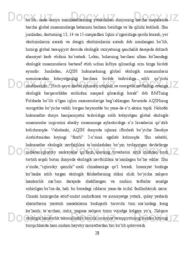 bo’lib,   unda   dunyo   mamlakatlarining   yetakchilari   dunyoning   barcha   nuqtalarida
barcha global muammolarga batamom barham berishga va da qilishi kutiladi. Shuʼ
jumladan, dasturning 13, 14 va 15-maqsadlari Iqlim o’zgarishiga qarshi kurash, yer
ekotizimlarini   asrash   va   dengiz   ekotizimlarini   asrash   deb   nomlangan   bo’lib,
hozirgi global taraqqiyot davrida ekologik vaziyatning qanchalik darajada dolzarb
ahamiyat   kasb   etishini   ko’rsatadi.   Lekin,   bularning   barchasi   ulkan   ko’lamdagi
ekologik   muammolarni   bartaraf   etish   uchun   kifoya   qilmasligi   sizu   bizga   birdek
ayondir.   Jumladan,   AQSH   hukumatining   global   ekologik   muammolarni
mensimasdan   kelayotganligi   barchani   birdek   tashvishga   solib   qo’yishi
shubhasizdir. “Hech qaysi davlat iqtisodiy istiqboli va energetik xavfsizligi evaziga
ekologik   barqarorlikka   erishishni   maqsad   qilmasligi   kerak”   deb   BMTning
Polshada   bo’lib   o’tgan   iqlim   muammolariga   bag’ishlangan   forumida   AQSHning
energetika bo’yicha vakili bergan bayonotda bu yana-da o’z aksini topdi. Nahotki
hukumatlar   dunyo   hamjamiyatni   tashvishga   solib   kelayotgan   global   ekologik
muammolar   inqirozini   abadiy   muammoga   aylantirishga   o’z   hissalarini   qo’shib
kelishmoqda.   Vaholanki,   AQSH   dunyoda   iqlimni   ifloslash   bo’yicha   Saudiya
Arabistonidan   keyingi   “faxrli”   2-o’rinni   egallab   kelmoqda.   Shu   sababli,
hukumatlar   ekologik   xavfsizlikni   ta minlashdan   bo’yin   tovlayotgan   davlatlarga	
ʼ
nisbatan   iqtisodiy   sanksiyalar   qo’llash ,   ularning   tovarlarini   sotib   olishdan   bosh
tortish   orqali   butun   dunyoda   ekologik   xavfsizlikni   ta minlagan   bo’lar   edilar.   Shu	
ʼ
o’rinda,   “iqtisodiy   qamchi”   usuli   chinakamiga   qo’l   beradi.   Insoniyat   boshiga
ko’lanka   solib   turgan   ekologik   falokatlarning   oldini   olish   bo’yicha   xalqaro
hamkorlik   ma lum   darajada   shakllangan   va   muhim   tadbirlar   amalga	
ʼ
oshirilgan   bo’lsa-da,   hali   bu   boradagi   ishlarni   yana-da   izchil   faollashtirish   zarur.
Chunki   hozirgacha   atrof-muhit   muhofazasi   va   insoniyatga   yetarli,   qulay   yashash
sharoitlarini   yaratish   masalalarini   boshqarib   turuvchi   tom   ma nodagi   keng	
ʼ
ko’lamli,   ta sirchan,   xolis,   yagona   xalqaro   tizim   vujudga   kelgani   yo’q.   Xalqaro	
ʼ
ekologik hamkorlik takomillashib borishi insoniyat taraqqiyotining bundan keyingi
bosqichlarida ham muhim hayotiy zaruratlardan biri bo’lib qolaveradi.
28